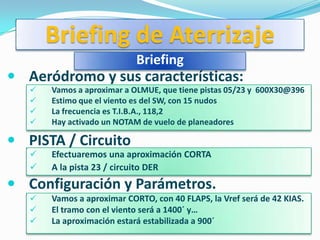 Briefing de Aterrizaje
                            Briefing
 Aeródromo y sus características:
      Vamos a aproximar a OLMUE, que tiene pistas 05/23 y 600X30@396
      Estimo que el viento es del SW, con 15 nudos
      La frecuencia es T.I.B.A., 118,2
      Hay activado un NOTAM de vuelo de planeadores

 PISTA / Circuito
      Efectuaremos una aproximación CORTA
      A la pista 23 / circuito DER
 Configuración y Parámetros.
      Vamos a aproximar CORTO, con 40 FLAPS, la Vref será de 42 KIAS.
      El tramo con el viento será a 1400´ y…
      La aproximación estará estabilizada a 900´
 