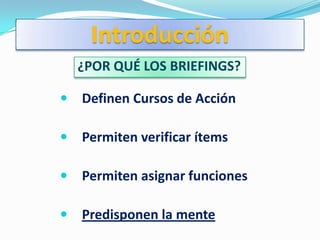 Introducción
    ¿POR QUÉ LOS BRIEFINGS?

   Definen Cursos de Acción

   Permiten verificar ítems

   Permiten asignar funciones

   Predisponen la mente
 