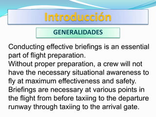 Introducción
              GENERALIDADES

Conducting effective briefings is an essential
part of flight preparation.
Without proper preparation, a crew will not
have the necessary situational awareness to
fly at maximum effectiveness and safety.
Briefings are necessary at various points in
the flight from before taxiing to the departure
runway through taxiing to the arrival gate.
 