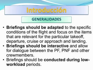 Introducción
               GENERALIDADES
• Briefings should be adapted to the specific
  conditions of the flight and focus on the items
  that are relevant for the particular takeoff,
  departure, cruise or approach and landing.
• Briefings should be interactive and allow
  for dialogue between the PF, PNF and other
  crewmembers.
• Briefings should be conducted during low-
  workload periods.
 