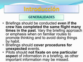 Introducción
               GENERALIDADES
• Briefings should be conducted even if the
  crew has completed the same flight many
  times in the past. Vary the briefing approach
  or emphasis when on familiar routes to
  promote thinking and to avoid doing things
  by habit.
• Briefings should cover procedures for
  unexpected events.
• Pilots should not fixate on one particular
  aspect of information in a briefing, as other
  important information may be missed.
 