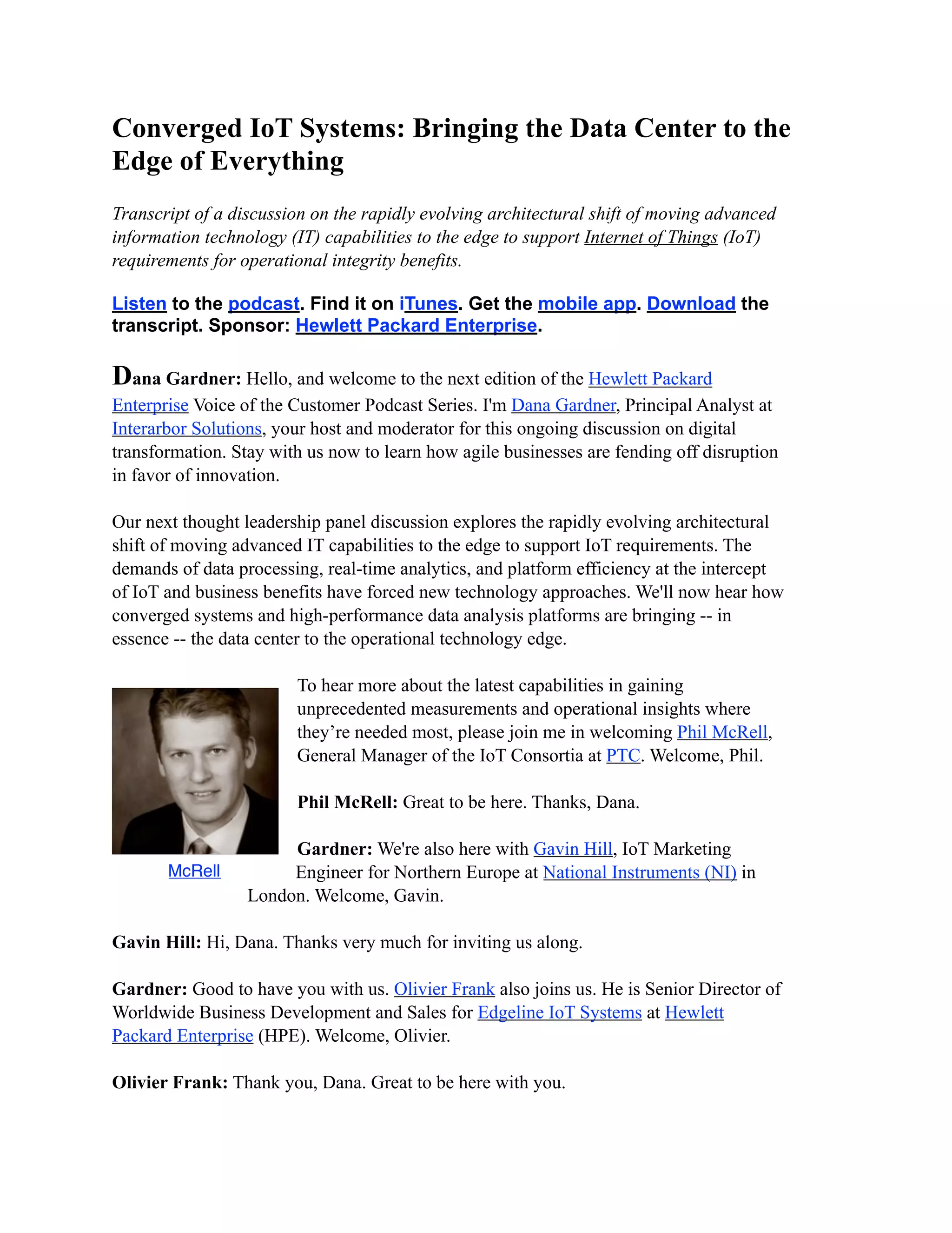 Converged IoT Systems: Bringing the Data Center to the
Edge of Everything
Transcript of a discussion on the rapidly evolving architectural shift of moving advanced
information technology (IT) capabilities to the edge to support Internet of Things (IoT)
requirements for operational integrity benefits.
Listen to the podcast. Find it on iTunes. Get the mobile app. Download the
transcript. Sponsor: Hewlett Packard Enterprise.
Dana Gardner: Hello, and welcome to the next edition of the Hewlett Packard
Enterprise Voice of the Customer Podcast Series. I'm Dana Gardner, Principal Analyst at
Interarbor Solutions, your host and moderator for this ongoing discussion on digital
transformation. Stay with us now to learn how agile businesses are fending off disruption
in favor of innovation.
Our next thought leadership panel discussion explores the rapidly evolving architectural
shift of moving advanced IT capabilities to the edge to support IoT requirements. The
demands of data processing, real-time analytics, and platform efficiency at the intercept
of IoT and business benefits have forced new technology approaches. We'll now hear how
converged systems and high-performance data analysis platforms are bringing -- in
essence -- the data center to the operational technology edge.
To hear more about the latest capabilities in gaining
unprecedented measurements and operational insights where
they’re needed most, please join me in welcoming Phil McRell,
General Manager of the IoT Consortia at PTC. Welcome, Phil.
Phil McRell: Great to be here. Thanks, Dana.
Gardner: We're also here with Gavin Hill, IoT Marketing
Engineer for Northern Europe at National Instruments (NI) in
London. Welcome, Gavin.
Gavin Hill: Hi, Dana. Thanks very much for inviting us along.
Gardner: Good to have you with us. Olivier Frank also joins us. He is Senior Director of
Worldwide Business Development and Sales for Edgeline IoT Systems at Hewlett
Packard Enterprise (HPE). Welcome, Olivier.
Olivier Frank: Thank you, Dana. Great to be here with you.
McRell
 