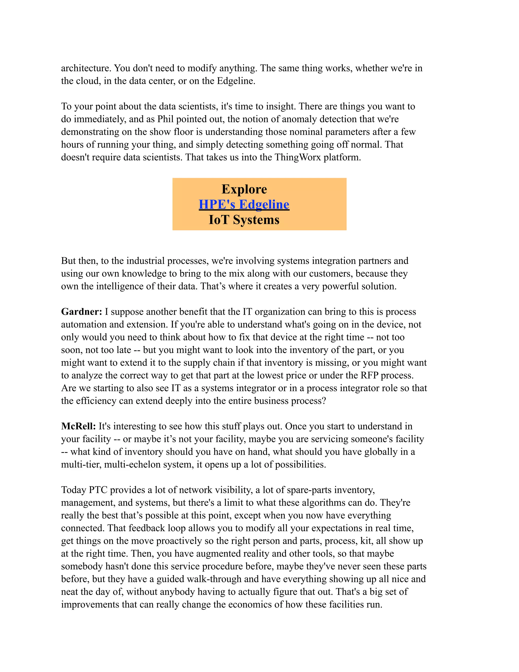 architecture. You don't need to modify anything. The same thing works, whether we're in
the cloud, in the data center, or on the Edgeline.
To your point about the data scientists, it's time to insight. There are things you want to
do immediately, and as Phil pointed out, the notion of anomaly detection that we're
demonstrating on the show floor is understanding those nominal parameters after a few
hours of running your thing, and simply detecting something going off normal. That
doesn't require data scientists. That takes us into the ThingWorx platform.
But then, to the industrial processes, we're involving systems integration partners and
using our own knowledge to bring to the mix along with our customers, because they
own the intelligence of their data. That’s where it creates a very powerful solution.
Gardner: I suppose another benefit that the IT organization can bring to this is process
automation and extension. If you're able to understand what's going on in the device, not
only would you need to think about how to fix that device at the right time -- not too
soon, not too late -- but you might want to look into the inventory of the part, or you
might want to extend it to the supply chain if that inventory is missing, or you might want
to analyze the correct way to get that part at the lowest price or under the RFP process.
Are we starting to also see IT as a systems integrator or in a process integrator role so that
the efficiency can extend deeply into the entire business process?
McRell: It's interesting to see how this stuff plays out. Once you start to understand in
your facility -- or maybe it’s not your facility, maybe you are servicing someone's facility
-- what kind of inventory should you have on hand, what should you have globally in a
multi-tier, multi-echelon system, it opens up a lot of possibilities.
Today PTC provides a lot of network visibility, a lot of spare-parts inventory,
management, and systems, but there's a limit to what these algorithms can do. They're
really the best that’s possible at this point, except when you now have everything
connected. That feedback loop allows you to modify all your expectations in real time,
get things on the move proactively so the right person and parts, process, kit, all show up
at the right time. Then, you have augmented reality and other tools, so that maybe
somebody hasn't done this service procedure before, maybe they've never seen these parts
before, but they have a guided walk-through and have everything showing up all nice and
neat the day of, without anybody having to actually figure that out. That's a big set of
improvements that can really change the economics of how these facilities run.
Explore
HPE's Edgeline
IoT Systems
 