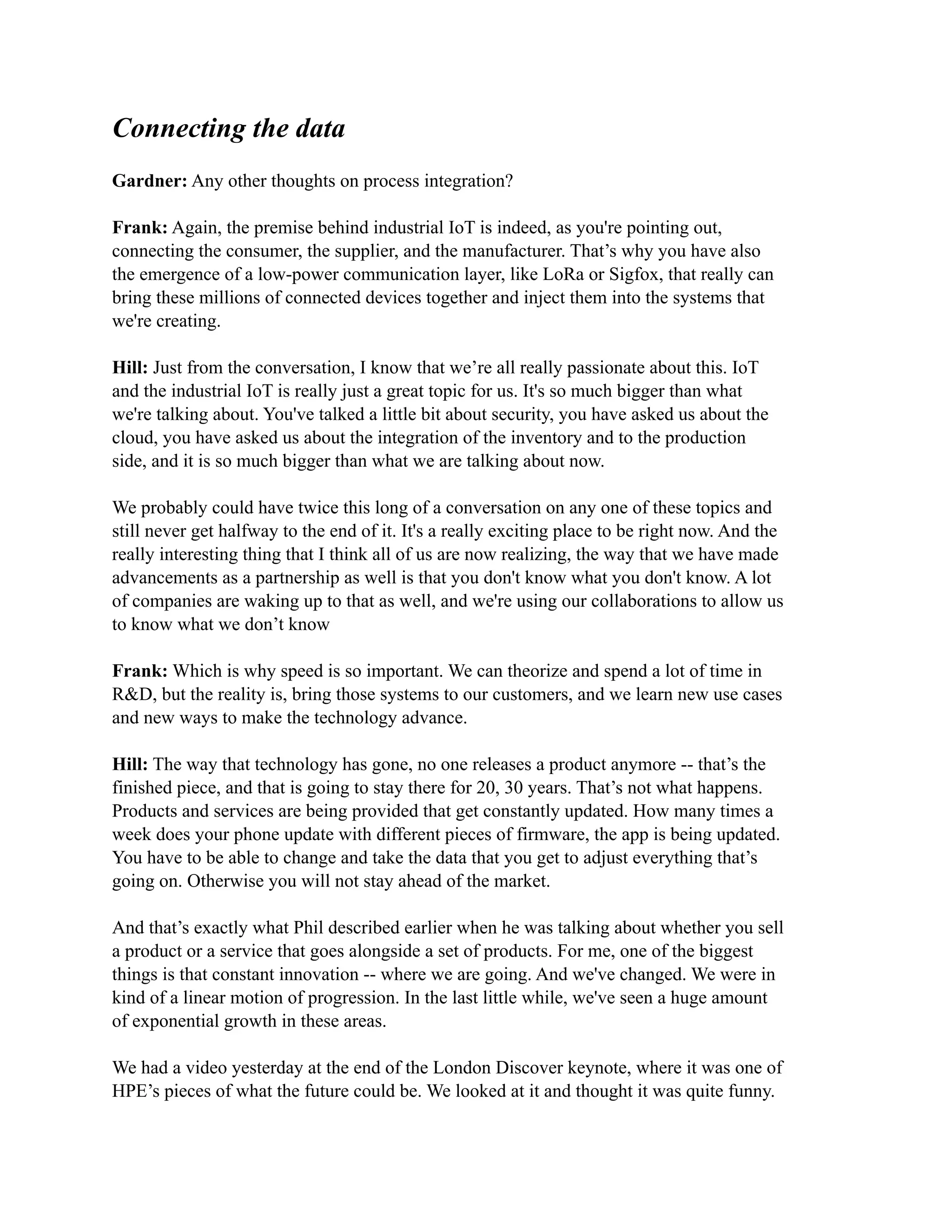 Connecting the data
Gardner: Any other thoughts on process integration?
Frank: Again, the premise behind industrial IoT is indeed, as you're pointing out,
connecting the consumer, the supplier, and the manufacturer. That’s why you have also
the emergence of a low-power communication layer, like LoRa or Sigfox, that really can
bring these millions of connected devices together and inject them into the systems that
we're creating.
Hill: Just from the conversation, I know that we’re all really passionate about this. IoT
and the industrial IoT is really just a great topic for us. It's so much bigger than what
we're talking about. You've talked a little bit about security, you have asked us about the
cloud, you have asked us about the integration of the inventory and to the production
side, and it is so much bigger than what we are talking about now.
We probably could have twice this long of a conversation on any one of these topics and
still never get halfway to the end of it. It's a really exciting place to be right now. And the
really interesting thing that I think all of us are now realizing, the way that we have made
advancements as a partnership as well is that you don't know what you don't know. A lot
of companies are waking up to that as well, and we're using our collaborations to allow us
to know what we don’t know
Frank: Which is why speed is so important. We can theorize and spend a lot of time in
R&D, but the reality is, bring those systems to our customers, and we learn new use cases
and new ways to make the technology advance.
Hill: The way that technology has gone, no one releases a product anymore -- that’s the
finished piece, and that is going to stay there for 20, 30 years. That’s not what happens.
Products and services are being provided that get constantly updated. How many times a
week does your phone update with different pieces of firmware, the app is being updated.
You have to be able to change and take the data that you get to adjust everything that’s
going on. Otherwise you will not stay ahead of the market.
And that’s exactly what Phil described earlier when he was talking about whether you sell
a product or a service that goes alongside a set of products. For me, one of the biggest
things is that constant innovation -- where we are going. And we've changed. We were in
kind of a linear motion of progression. In the last little while, we've seen a huge amount
of exponential growth in these areas.
We had a video yesterday at the end of the London Discover keynote, where it was one of
HPE’s pieces of what the future could be. We looked at it and thought it was quite funny.
 
