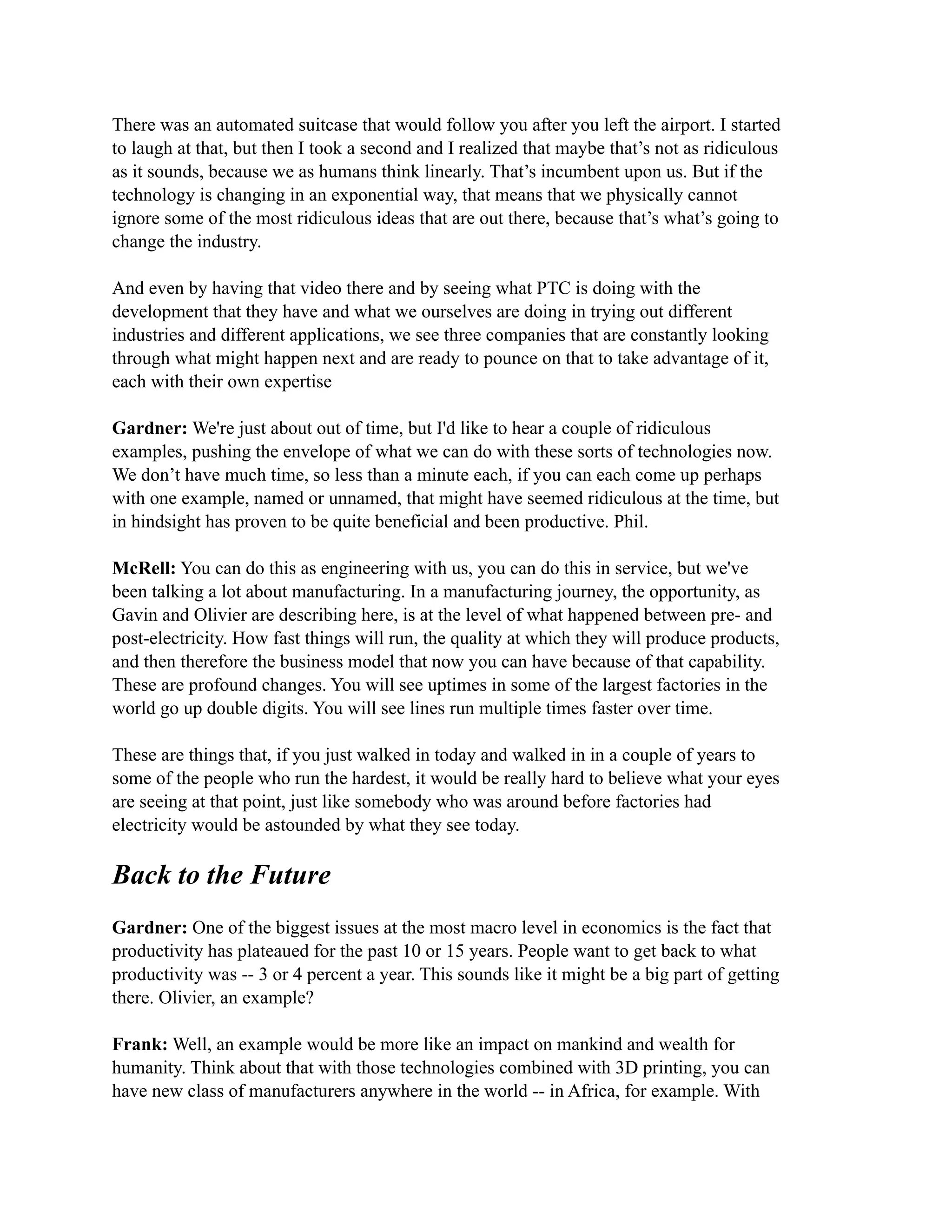 There was an automated suitcase that would follow you after you left the airport. I started
to laugh at that, but then I took a second and I realized that maybe that’s not as ridiculous
as it sounds, because we as humans think linearly. That’s incumbent upon us. But if the
technology is changing in an exponential way, that means that we physically cannot
ignore some of the most ridiculous ideas that are out there, because that’s what’s going to
change the industry.
And even by having that video there and by seeing what PTC is doing with the
development that they have and what we ourselves are doing in trying out different
industries and different applications, we see three companies that are constantly looking
through what might happen next and are ready to pounce on that to take advantage of it,
each with their own expertise
Gardner: We're just about out of time, but I'd like to hear a couple of ridiculous
examples, pushing the envelope of what we can do with these sorts of technologies now.
We don’t have much time, so less than a minute each, if you can each come up perhaps
with one example, named or unnamed, that might have seemed ridiculous at the time, but
in hindsight has proven to be quite beneficial and been productive. Phil.
McRell: You can do this as engineering with us, you can do this in service, but we've
been talking a lot about manufacturing. In a manufacturing journey, the opportunity, as
Gavin and Olivier are describing here, is at the level of what happened between pre- and
post-electricity. How fast things will run, the quality at which they will produce products,
and then therefore the business model that now you can have because of that capability.
These are profound changes. You will see uptimes in some of the largest factories in the
world go up double digits. You will see lines run multiple times faster over time.
These are things that, if you just walked in today and walked in in a couple of years to
some of the people who run the hardest, it would be really hard to believe what your eyes
are seeing at that point, just like somebody who was around before factories had
electricity would be astounded by what they see today.
Back to the Future
Gardner: One of the biggest issues at the most macro level in economics is the fact that
productivity has plateaued for the past 10 or 15 years. People want to get back to what
productivity was -- 3 or 4 percent a year. This sounds like it might be a big part of getting
there. Olivier, an example?
Frank: Well, an example would be more like an impact on mankind and wealth for
humanity. Think about that with those technologies combined with 3D printing, you can
have new class of manufacturers anywhere in the world -- in Africa, for example. With
 