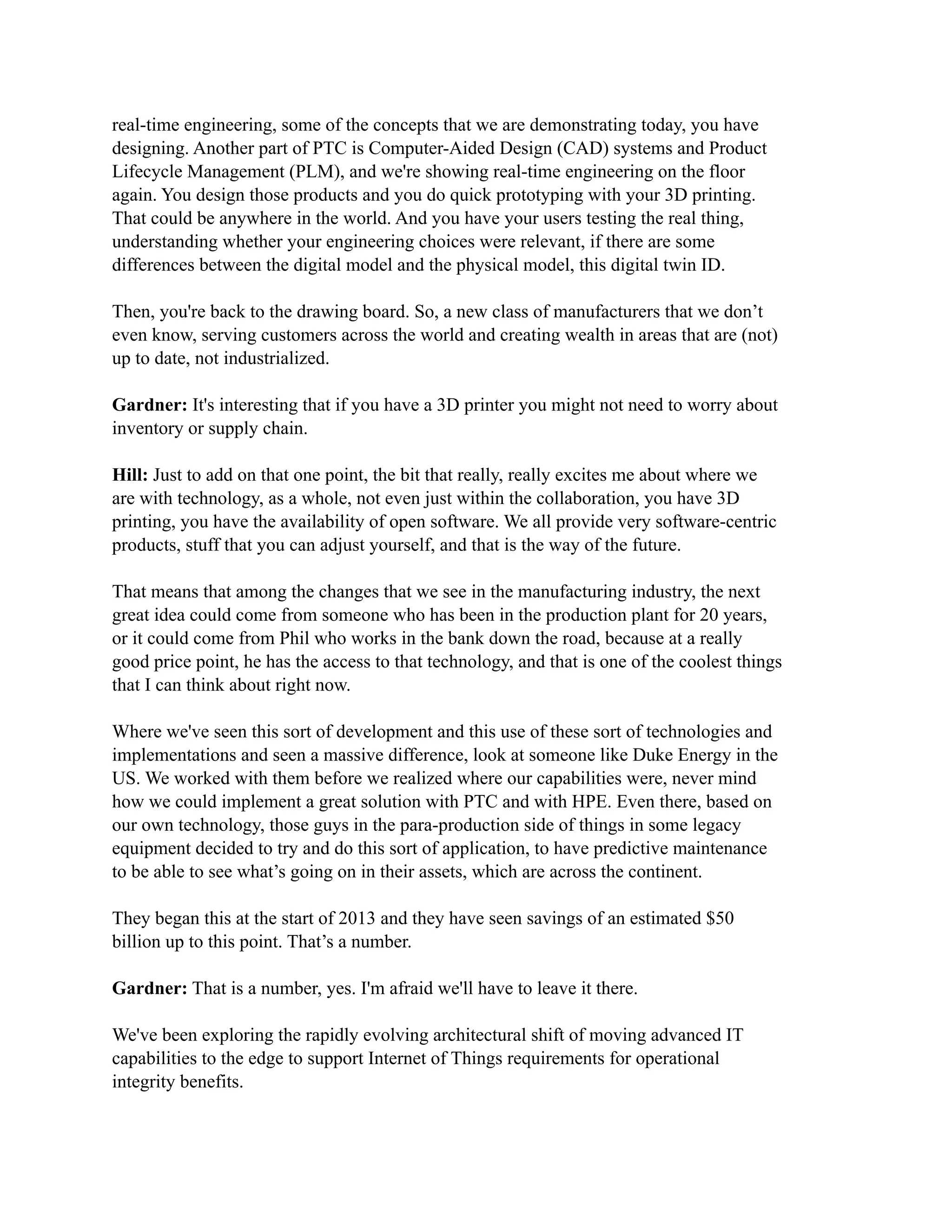 real-time engineering, some of the concepts that we are demonstrating today, you have
designing. Another part of PTC is Computer-Aided Design (CAD) systems and Product
Lifecycle Management (PLM), and we're showing real-time engineering on the floor
again. You design those products and you do quick prototyping with your 3D printing.
That could be anywhere in the world. And you have your users testing the real thing,
understanding whether your engineering choices were relevant, if there are some
differences between the digital model and the physical model, this digital twin ID.
Then, you're back to the drawing board. So, a new class of manufacturers that we don’t
even know, serving customers across the world and creating wealth in areas that are (not)
up to date, not industrialized.
Gardner: It's interesting that if you have a 3D printer you might not need to worry about
inventory or supply chain.
Hill: Just to add on that one point, the bit that really, really excites me about where we
are with technology, as a whole, not even just within the collaboration, you have 3D
printing, you have the availability of open software. We all provide very software-centric
products, stuff that you can adjust yourself, and that is the way of the future.
That means that among the changes that we see in the manufacturing industry, the next
great idea could come from someone who has been in the production plant for 20 years,
or it could come from Phil who works in the bank down the road, because at a really
good price point, he has the access to that technology, and that is one of the coolest things
that I can think about right now.
Where we've seen this sort of development and this use of these sort of technologies and
implementations and seen a massive difference, look at someone like Duke Energy in the
US. We worked with them before we realized where our capabilities were, never mind
how we could implement a great solution with PTC and with HPE. Even there, based on
our own technology, those guys in the para-production side of things in some legacy
equipment decided to try and do this sort of application, to have predictive maintenance
to be able to see what’s going on in their assets, which are across the continent.
They began this at the start of 2013 and they have seen savings of an estimated $50
billion up to this point. That’s a number.
Gardner: That is a number, yes. I'm afraid we'll have to leave it there.
We've been exploring the rapidly evolving architectural shift of moving advanced IT
capabilities to the edge to support Internet of Things requirements for operational
integrity benefits.
 