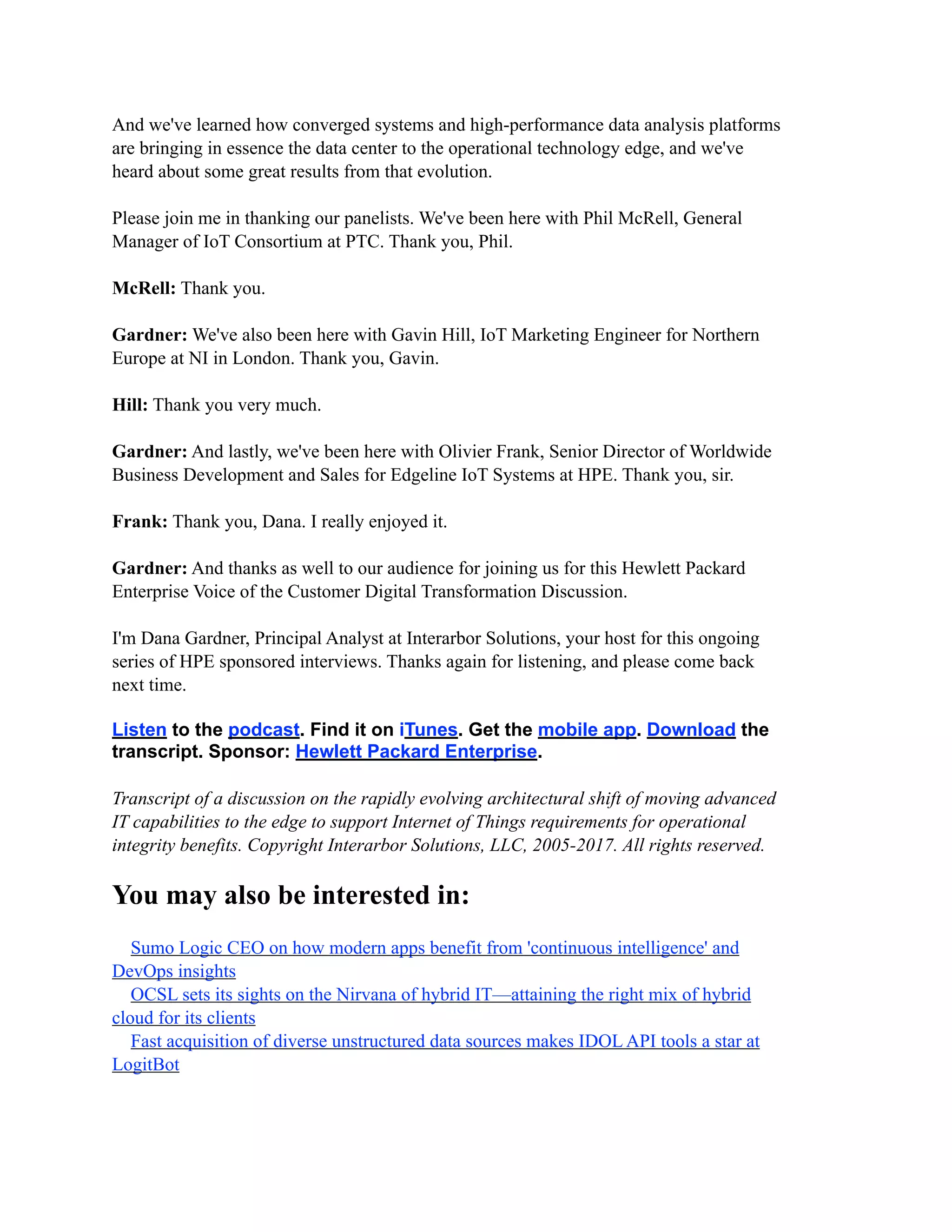 And we've learned how converged systems and high-performance data analysis platforms
are bringing in essence the data center to the operational technology edge, and we've
heard about some great results from that evolution.
Please join me in thanking our panelists. We've been here with Phil McRell, General
Manager of IoT Consortium at PTC. Thank you, Phil.
McRell: Thank you.
Gardner: We've also been here with Gavin Hill, IoT Marketing Engineer for Northern
Europe at NI in London. Thank you, Gavin.
Hill: Thank you very much.
Gardner: And lastly, we've been here with Olivier Frank, Senior Director of Worldwide
Business Development and Sales for Edgeline IoT Systems at HPE. Thank you, sir.
Frank: Thank you, Dana. I really enjoyed it.
Gardner: And thanks as well to our audience for joining us for this Hewlett Packard
Enterprise Voice of the Customer Digital Transformation Discussion.
I'm Dana Gardner, Principal Analyst at Interarbor Solutions, your host for this ongoing
series of HPE sponsored interviews. Thanks again for listening, and please come back
next time.
Listen to the podcast. Find it on iTunes. Get the mobile app. Download the
transcript. Sponsor: Hewlett Packard Enterprise.
Transcript of a discussion on the rapidly evolving architectural shift of moving advanced
IT capabilities to the edge to support Internet of Things requirements for operational
integrity benefits. Copyright Interarbor Solutions, LLC, 2005-2017. All rights reserved.
You may also be interested in:
Sumo Logic CEO on how modern apps benefit from 'continuous intelligence' and
DevOps insights
OCSL sets its sights on the Nirvana of hybrid IT—attaining the right mix of hybrid
cloud for its clients
Fast acquisition of diverse unstructured data sources makes IDOL API tools a star at
LogitBot
 
