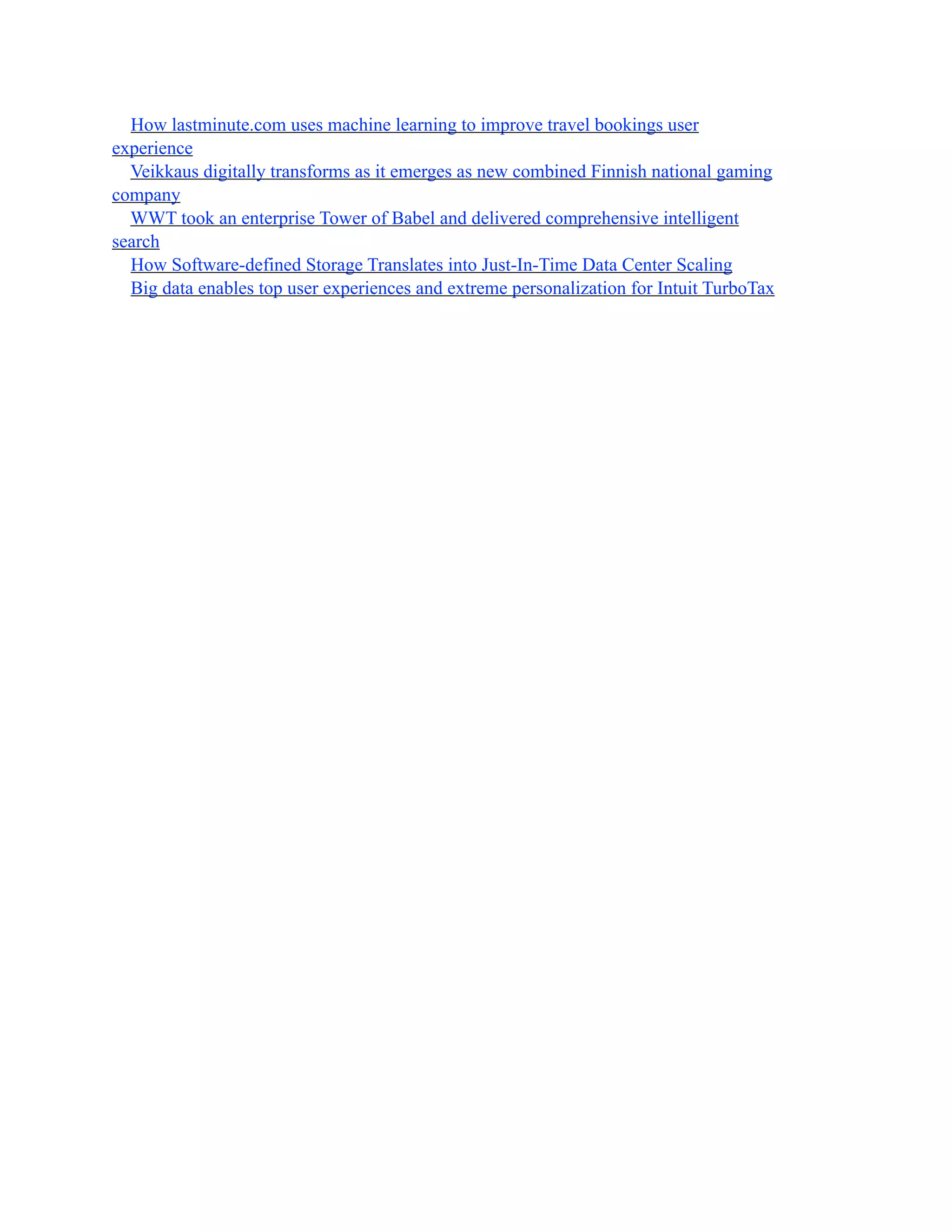How lastminute.com uses machine learning to improve travel bookings user
experience
Veikkaus digitally transforms as it emerges as new combined Finnish national gaming
company
WWT took an enterprise Tower of Babel and delivered comprehensive intelligent
search
How Software-defined Storage Translates into Just-In-Time Data Center Scaling
Big data enables top user experiences and extreme personalization for Intuit TurboTax
 
