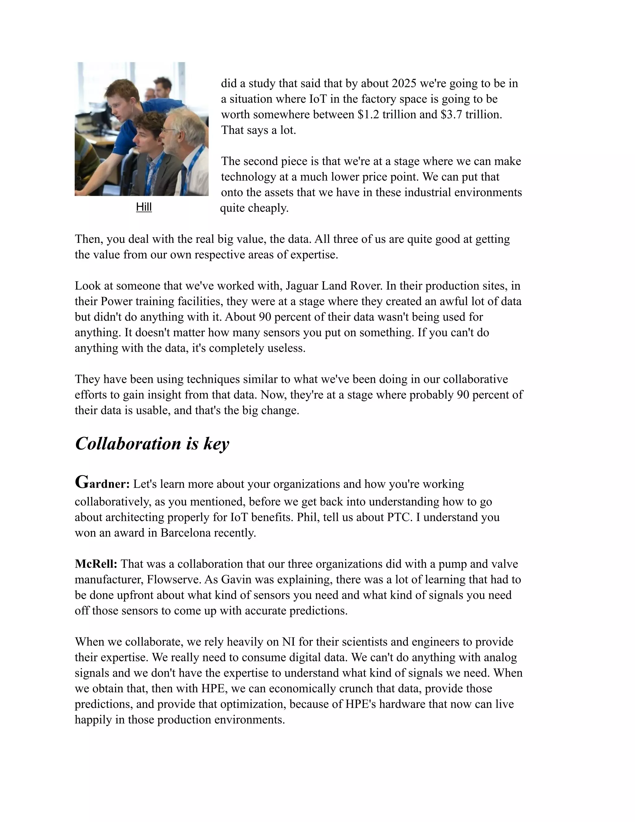 did a study that said that by about 2025 we're going to be in
a situation where IoT in the factory space is going to be
worth somewhere between $1.2 trillion and $3.7 trillion.
That says a lot.
The second piece is that we're at a stage where we can make
technology at a much lower price point. We can put that
onto the assets that we have in these industrial environments
quite cheaply.
Then, you deal with the real big value, the data. All three of us are quite good at getting
the value from our own respective areas of expertise.
Look at someone that we've worked with, Jaguar Land Rover. In their production sites, in
their Power training facilities, they were at a stage where they created an awful lot of data
but didn't do anything with it. About 90 percent of their data wasn't being used for
anything. It doesn't matter how many sensors you put on something. If you can't do
anything with the data, it's completely useless.
They have been using techniques similar to what we've been doing in our collaborative
efforts to gain insight from that data. Now, they're at a stage where probably 90 percent of
their data is usable, and that's the big change.
Collaboration is key
Gardner: Let's learn more about your organizations and how you're working
collaboratively, as you mentioned, before we get back into understanding how to go
about architecting properly for IoT benefits. Phil, tell us about PTC. I understand you
won an award in Barcelona recently.
McRell: That was a collaboration that our three organizations did with a pump and valve
manufacturer, Flowserve. As Gavin was explaining, there was a lot of learning that had to
be done upfront about what kind of sensors you need and what kind of signals you need
off those sensors to come up with accurate predictions.
When we collaborate, we rely heavily on NI for their scientists and engineers to provide
their expertise. We really need to consume digital data. We can't do anything with analog
signals and we don't have the expertise to understand what kind of signals we need. When
we obtain that, then with HPE, we can economically crunch that data, provide those
predictions, and provide that optimization, because of HPE's hardware that now can live
happily in those production environments.
Hill
 