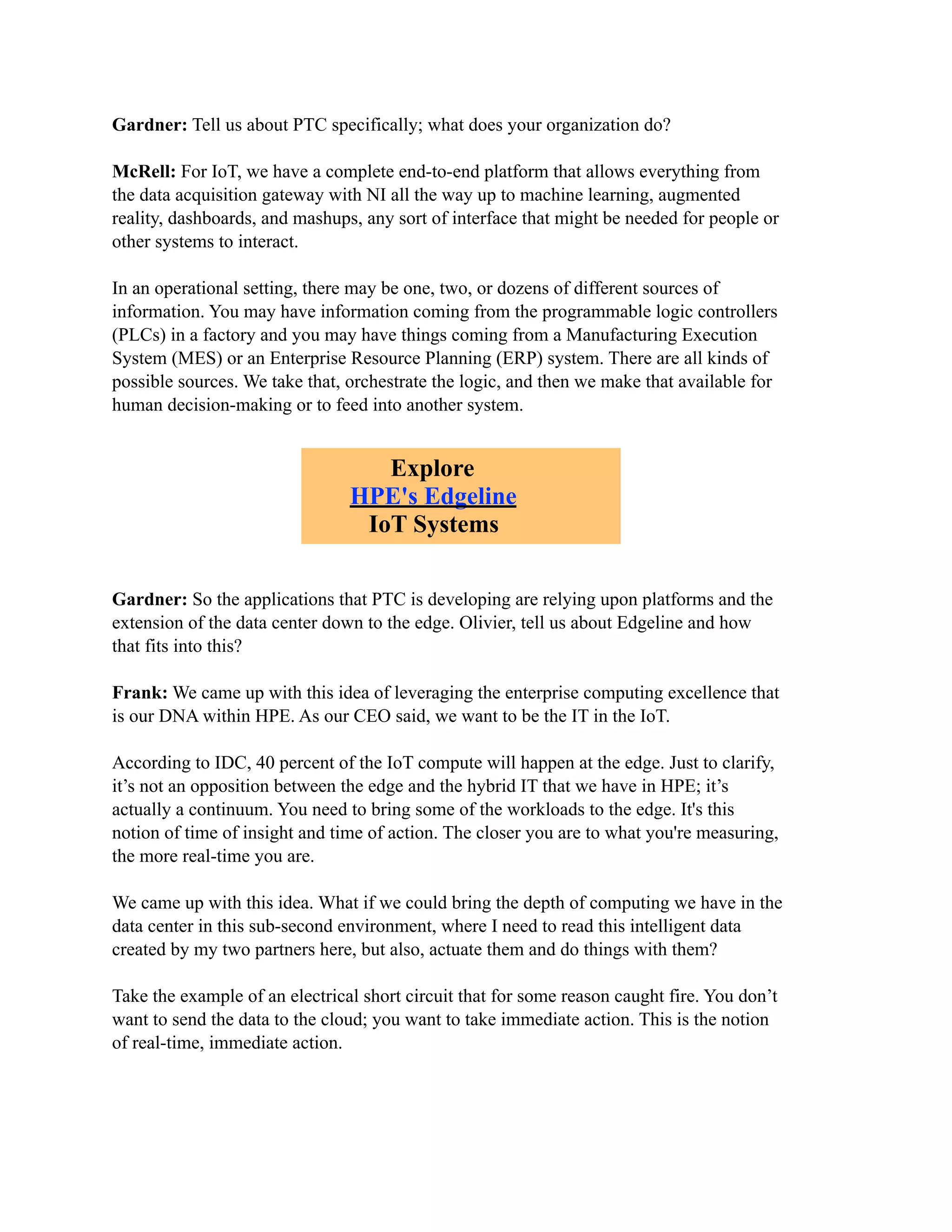 Gardner: Tell us about PTC specifically; what does your organization do?
McRell: For IoT, we have a complete end-to-end platform that allows everything from
the data acquisition gateway with NI all the way up to machine learning, augmented
reality, dashboards, and mashups, any sort of interface that might be needed for people or
other systems to interact.
In an operational setting, there may be one, two, or dozens of different sources of
information. You may have information coming from the programmable logic controllers
(PLCs) in a factory and you may have things coming from a Manufacturing Execution
System (MES) or an Enterprise Resource Planning (ERP) system. There are all kinds of
possible sources. We take that, orchestrate the logic, and then we make that available for
human decision-making or to feed into another system.
Gardner: So the applications that PTC is developing are relying upon platforms and the
extension of the data center down to the edge. Olivier, tell us about Edgeline and how
that fits into this?
Frank: We came up with this idea of leveraging the enterprise computing excellence that
is our DNA within HPE. As our CEO said, we want to be the IT in the IoT.
According to IDC, 40 percent of the IoT compute will happen at the edge. Just to clarify,
it’s not an opposition between the edge and the hybrid IT that we have in HPE; it’s
actually a continuum. You need to bring some of the workloads to the edge. It's this
notion of time of insight and time of action. The closer you are to what you're measuring,
the more real-time you are.
We came up with this idea. What if we could bring the depth of computing we have in the
data center in this sub-second environment, where I need to read this intelligent data
created by my two partners here, but also, actuate them and do things with them?
Take the example of an electrical short circuit that for some reason caught fire. You don’t
want to send the data to the cloud; you want to take immediate action. This is the notion
of real-time, immediate action.
Explore
HPE's Edgeline
IoT Systems
 