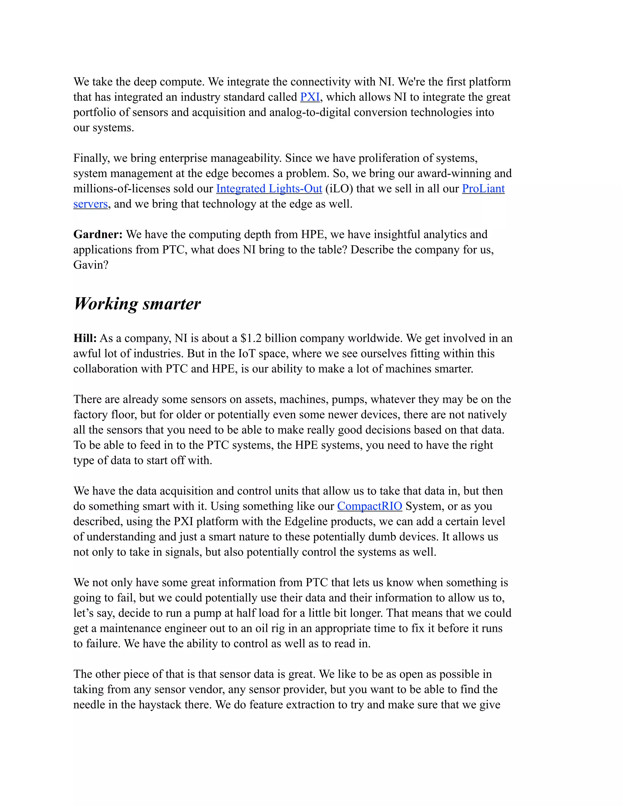 We take the deep compute. We integrate the connectivity with NI. We're the first platform
that has integrated an industry standard called PXI, which allows NI to integrate the great
portfolio of sensors and acquisition and analog-to-digital conversion technologies into
our systems.
Finally, we bring enterprise manageability. Since we have proliferation of systems,
system management at the edge becomes a problem. So, we bring our award-winning and
millions-of-licenses sold our Integrated Lights-Out (iLO) that we sell in all our ProLiant
servers, and we bring that technology at the edge as well.
Gardner: We have the computing depth from HPE, we have insightful analytics and
applications from PTC, what does NI bring to the table? Describe the company for us,
Gavin?
Working smarter
Hill: As a company, NI is about a $1.2 billion company worldwide. We get involved in an
awful lot of industries. But in the IoT space, where we see ourselves fitting within this
collaboration with PTC and HPE, is our ability to make a lot of machines smarter.
There are already some sensors on assets, machines, pumps, whatever they may be on the
factory floor, but for older or potentially even some newer devices, there are not natively
all the sensors that you need to be able to make really good decisions based on that data.
To be able to feed in to the PTC systems, the HPE systems, you need to have the right
type of data to start off with.
We have the data acquisition and control units that allow us to take that data in, but then
do something smart with it. Using something like our CompactRIO System, or as you
described, using the PXI platform with the Edgeline products, we can add a certain level
of understanding and just a smart nature to these potentially dumb devices. It allows us
not only to take in signals, but also potentially control the systems as well.
We not only have some great information from PTC that lets us know when something is
going to fail, but we could potentially use their data and their information to allow us to,
let’s say, decide to run a pump at half load for a little bit longer. That means that we could
get a maintenance engineer out to an oil rig in an appropriate time to fix it before it runs
to failure. We have the ability to control as well as to read in.
The other piece of that is that sensor data is great. We like to be as open as possible in
taking from any sensor vendor, any sensor provider, but you want to be able to find the
needle in the haystack there. We do feature extraction to try and make sure that we give
 