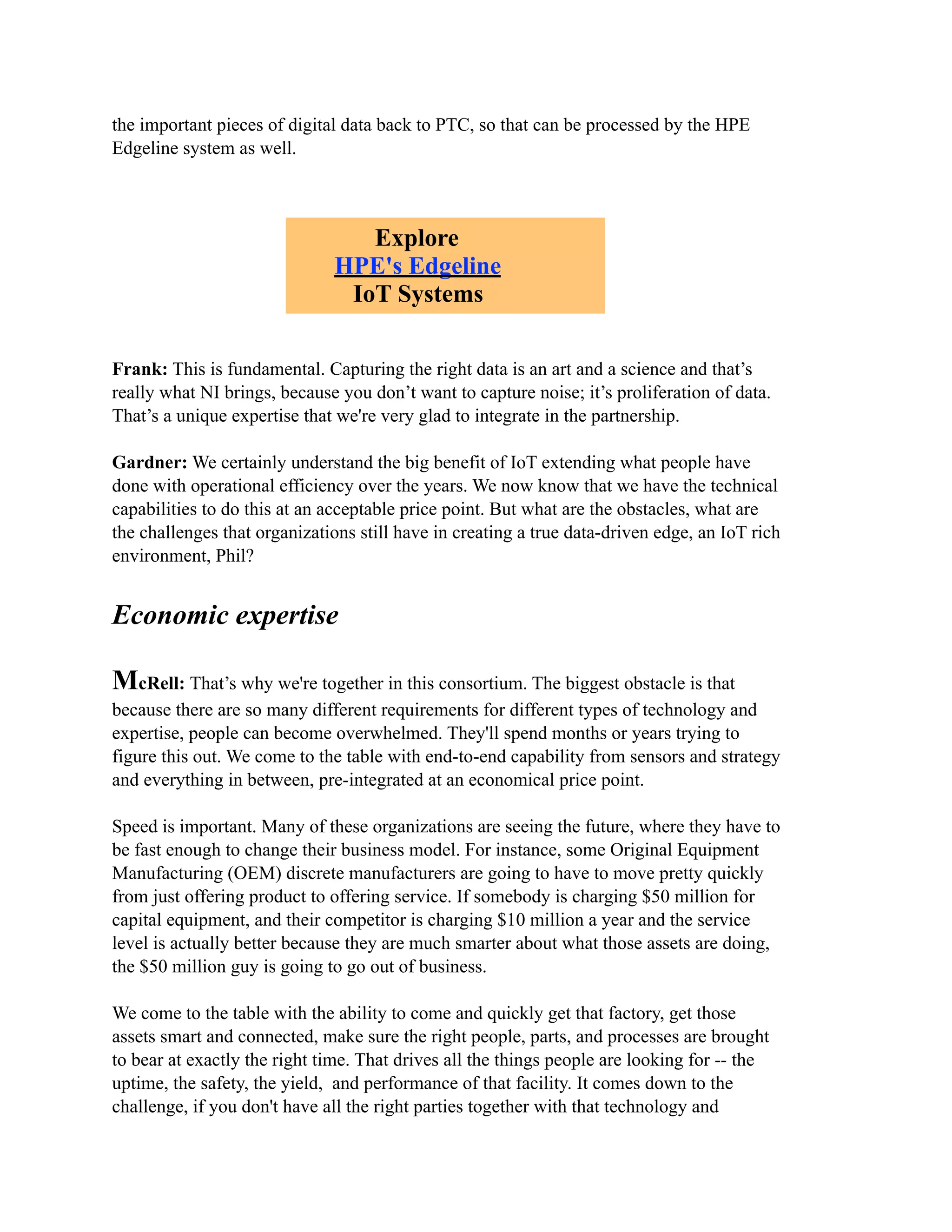the important pieces of digital data back to PTC, so that can be processed by the HPE
Edgeline system as well.
Frank: This is fundamental. Capturing the right data is an art and a science and that’s
really what NI brings, because you don’t want to capture noise; it’s proliferation of data.
That’s a unique expertise that we're very glad to integrate in the partnership.
Gardner: We certainly understand the big benefit of IoT extending what people have
done with operational efficiency over the years. We now know that we have the technical
capabilities to do this at an acceptable price point. But what are the obstacles, what are
the challenges that organizations still have in creating a true data-driven edge, an IoT rich
environment, Phil?
Economic expertise
McRell: That’s why we're together in this consortium. The biggest obstacle is that
because there are so many different requirements for different types of technology and
expertise, people can become overwhelmed. They'll spend months or years trying to
figure this out. We come to the table with end-to-end capability from sensors and strategy
and everything in between, pre-integrated at an economical price point.
Speed is important. Many of these organizations are seeing the future, where they have to
be fast enough to change their business model. For instance, some Original Equipment
Manufacturing (OEM) discrete manufacturers are going to have to move pretty quickly
from just offering product to offering service. If somebody is charging $50 million for
capital equipment, and their competitor is charging $10 million a year and the service
level is actually better because they are much smarter about what those assets are doing,
the $50 million guy is going to go out of business.
We come to the table with the ability to come and quickly get that factory, get those
assets smart and connected, make sure the right people, parts, and processes are brought
to bear at exactly the right time. That drives all the things people are looking for -- the
uptime, the safety, the yield, and performance of that facility. It comes down to the
challenge, if you don't have all the right parties together with that technology and
Explore
HPE's Edgeline
IoT Systems
 