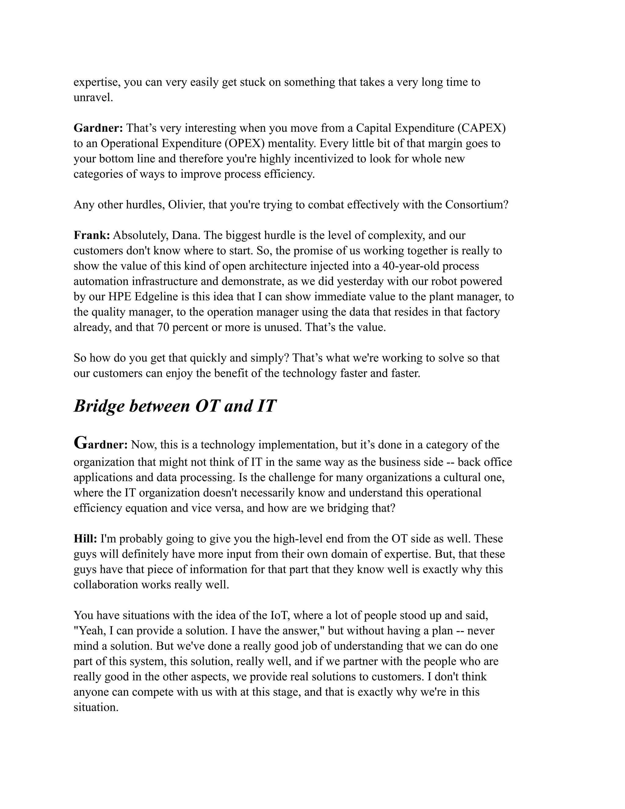 expertise, you can very easily get stuck on something that takes a very long time to
unravel.
Gardner: That’s very interesting when you move from a Capital Expenditure (CAPEX)
to an Operational Expenditure (OPEX) mentality. Every little bit of that margin goes to
your bottom line and therefore you're highly incentivized to look for whole new
categories of ways to improve process efficiency.
Any other hurdles, Olivier, that you're trying to combat effectively with the Consortium?
Frank: Absolutely, Dana. The biggest hurdle is the level of complexity, and our
customers don't know where to start. So, the promise of us working together is really to
show the value of this kind of open architecture injected into a 40-year-old process
automation infrastructure and demonstrate, as we did yesterday with our robot powered
by our HPE Edgeline is this idea that I can show immediate value to the plant manager, to
the quality manager, to the operation manager using the data that resides in that factory
already, and that 70 percent or more is unused. That’s the value.
So how do you get that quickly and simply? That’s what we're working to solve so that
our customers can enjoy the benefit of the technology faster and faster.
Bridge between OT and IT
Gardner: Now, this is a technology implementation, but it’s done in a category of the
organization that might not think of IT in the same way as the business side -- back office
applications and data processing. Is the challenge for many organizations a cultural one,
where the IT organization doesn't necessarily know and understand this operational
efficiency equation and vice versa, and how are we bridging that?
Hill: I'm probably going to give you the high-level end from the OT side as well. These
guys will definitely have more input from their own domain of expertise. But, that these
guys have that piece of information for that part that they know well is exactly why this
collaboration works really well.
You have situations with the idea of the IoT, where a lot of people stood up and said,
"Yeah, I can provide a solution. I have the answer," but without having a plan -- never
mind a solution. But we've done a really good job of understanding that we can do one
part of this system, this solution, really well, and if we partner with the people who are
really good in the other aspects, we provide real solutions to customers. I don't think
anyone can compete with us with at this stage, and that is exactly why we're in this
situation.
 