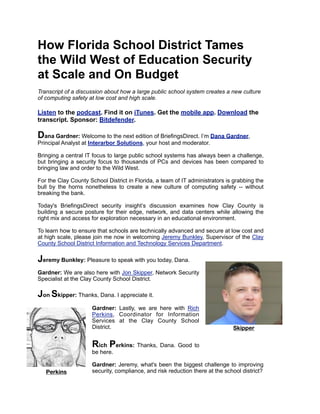 How Florida School District Tames
the Wild West of Education Security
at Scale and On Budget
Transcript of a discussion about how a large public school system creates a new culture
of computing safety at low cost and high scale.
Listen to the podcast. Find it on iTunes. Get the mobile app. Download the
transcript. Sponsor: Bitdefender.
Dana Gardner: Welcome to the next edition of BriefingsDirect. I’m Dana Gardner,
Principal Analyst at Interarbor Solutions, your host and moderator.
Bringing a central IT focus to large public school systems has always been a challenge,
but bringing a security focus to thousands of PCs and devices has been compared to
bringing law and order to the Wild West.
For the Clay County School District in Florida, a team of IT administrators is grabbing the
bull by the horns nonetheless to create a new culture of computing safety -- without
breaking the bank.
Today's BriefingsDirect security insight’s discussion examines how Clay County is
building a secure posture for their edge, network, and data centers while allowing the
right mix and access for exploration necessary in an educational environment.
To learn how to ensure that schools are technically advanced and secure at low cost and
at high scale, please join me now in welcoming Jeremy Bunkley, Supervisor of the Clay
County School District Information and Technology Services Department.
Jeremy Bunkley: Pleasure to speak with you today, Dana.
Gardner: We are also here with Jon Skipper, Network Security
Specialist at the Clay County School District.
Jon Skipper: Thanks, Dana. I appreciate it.
Gardner: Lastly, we are here with Rich
Perkins, Coordinator for Information
Services at the Clay County School
District.
Rich Perkins: Thanks, Dana. Good to
be here.
Gardner: Jeremy, what's been the biggest challenge to improving
security, compliance, and risk reduction there at the school district?
Skipper
Perkins
 