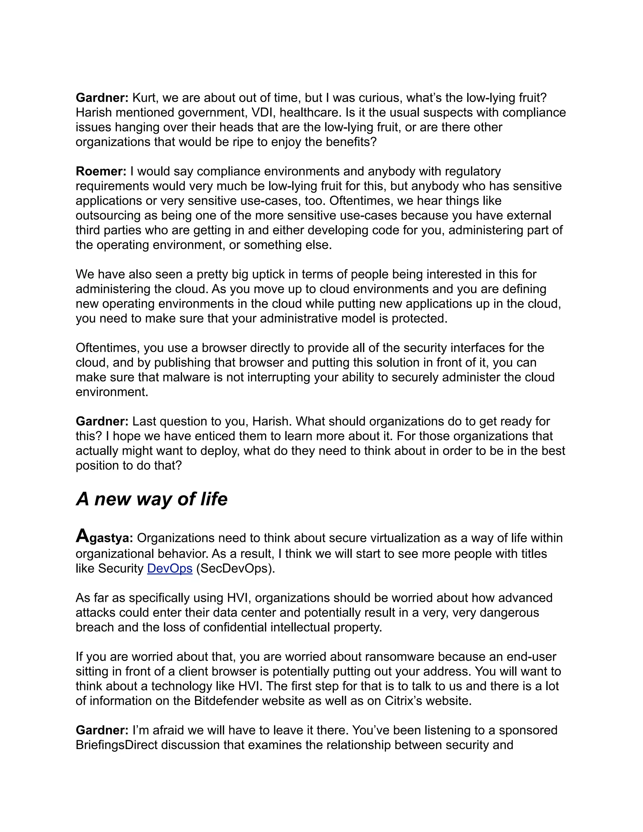Gardner: Kurt, we are about out of time, but I was curious, what’s the low-lying fruit?
Harish mentioned government, VDI, healthcare. Is it the usual suspects with compliance
issues hanging over their heads that are the low-lying fruit, or are there other
organizations that would be ripe to enjoy the benefits?
Roemer: I would say compliance environments and anybody with regulatory
requirements would very much be low-lying fruit for this, but anybody who has sensitive
applications or very sensitive use-cases, too. Oftentimes, we hear things like
outsourcing as being one of the more sensitive use-cases because you have external
third parties who are getting in and either developing code for you, administering part of
the operating environment, or something else.
We have also seen a pretty big uptick in terms of people being interested in this for
administering the cloud. As you move up to cloud environments and you are defining
new operating environments in the cloud while putting new applications up in the cloud,
you need to make sure that your administrative model is protected.
Oftentimes, you use a browser directly to provide all of the security interfaces for the
cloud, and by publishing that browser and putting this solution in front of it, you can
make sure that malware is not interrupting your ability to securely administer the cloud
environment.
Gardner: Last question to you, Harish. What should organizations do to get ready for
this? I hope we have enticed them to learn more about it. For those organizations that
actually might want to deploy, what do they need to think about in order to be in the best
position to do that?
A new way of life
Agastya: Organizations need to think about secure virtualization as a way of life within
organizational behavior. As a result, I think we will start to see more people with titles
like Security DevOps (SecDevOps).
As far as specifically using HVI, organizations should be worried about how advanced
attacks could enter their data center and potentially result in a very, very dangerous
breach and the loss of confidential intellectual property.
If you are worried about that, you are worried about ransomware because an end-user
sitting in front of a client browser is potentially putting out your address. You will want to
think about a technology like HVI. The first step for that is to talk to us and there is a lot
of information on the Bitdefender website as well as on Citrix’s website.
Gardner: I’m afraid we will have to leave it there. You’ve been listening to a sponsored
BriefingsDirect discussion that examines the relationship between security and
 