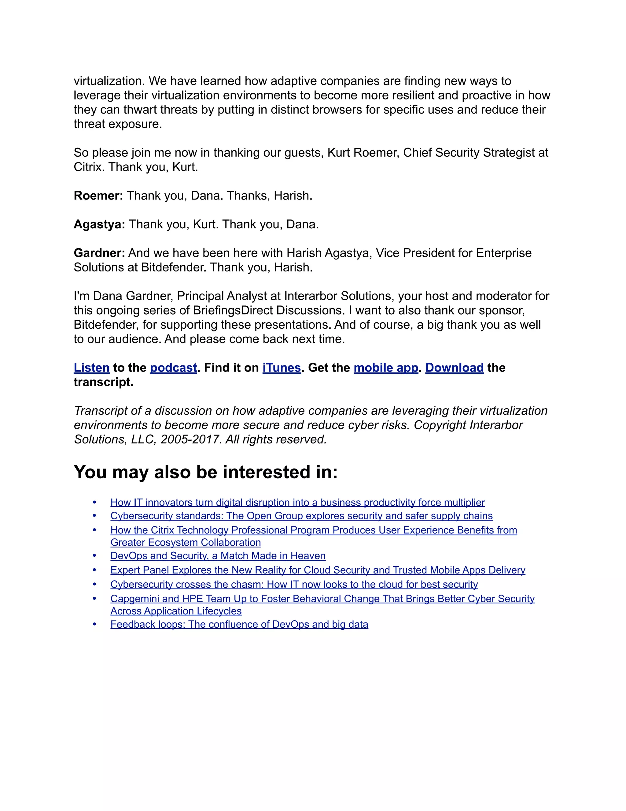 virtualization. We have learned how adaptive companies are finding new ways to
leverage their virtualization environments to become more resilient and proactive in how
they can thwart threats by putting in distinct browsers for specific uses and reduce their
threat exposure.
So please join me now in thanking our guests, Kurt Roemer, Chief Security Strategist at
Citrix. Thank you, Kurt.
Roemer: Thank you, Dana. Thanks, Harish.
Agastya: Thank you, Kurt. Thank you, Dana.
Gardner: And we have been here with Harish Agastya, Vice President for Enterprise
Solutions at Bitdefender. Thank you, Harish.
I'm Dana Gardner, Principal Analyst at Interarbor Solutions, your host and moderator for
this ongoing series of BriefingsDirect Discussions. I want to also thank our sponsor,
Bitdefender, for supporting these presentations. And of course, a big thank you as well
to our audience. And please come back next time.
Listen to the podcast. Find it on iTunes. Get the mobile app. Download the
transcript.
Transcript of a discussion on how adaptive companies are leveraging their virtualization
environments to become more secure and reduce cyber risks. Copyright Interarbor
Solutions, LLC, 2005-2017. All rights reserved.
You may also be interested in:
• How IT innovators turn digital disruption into a business productivity force multiplier
• Cybersecurity standards: The Open Group explores security and safer supply chains
• How the Citrix Technology Professional Program Produces User Experience Benefits from
Greater Ecosystem Collaboration
• DevOps and Security, a Match Made in Heaven
• Expert Panel Explores the New Reality for Cloud Security and Trusted Mobile Apps Delivery
• Cybersecurity crosses the chasm: How IT now looks to the cloud for best security
• Capgemini and HPE Team Up to Foster Behavioral Change That Brings Better Cyber Security
Across Application Lifecycles
• Feedback loops: The confluence of DevOps and big data
 