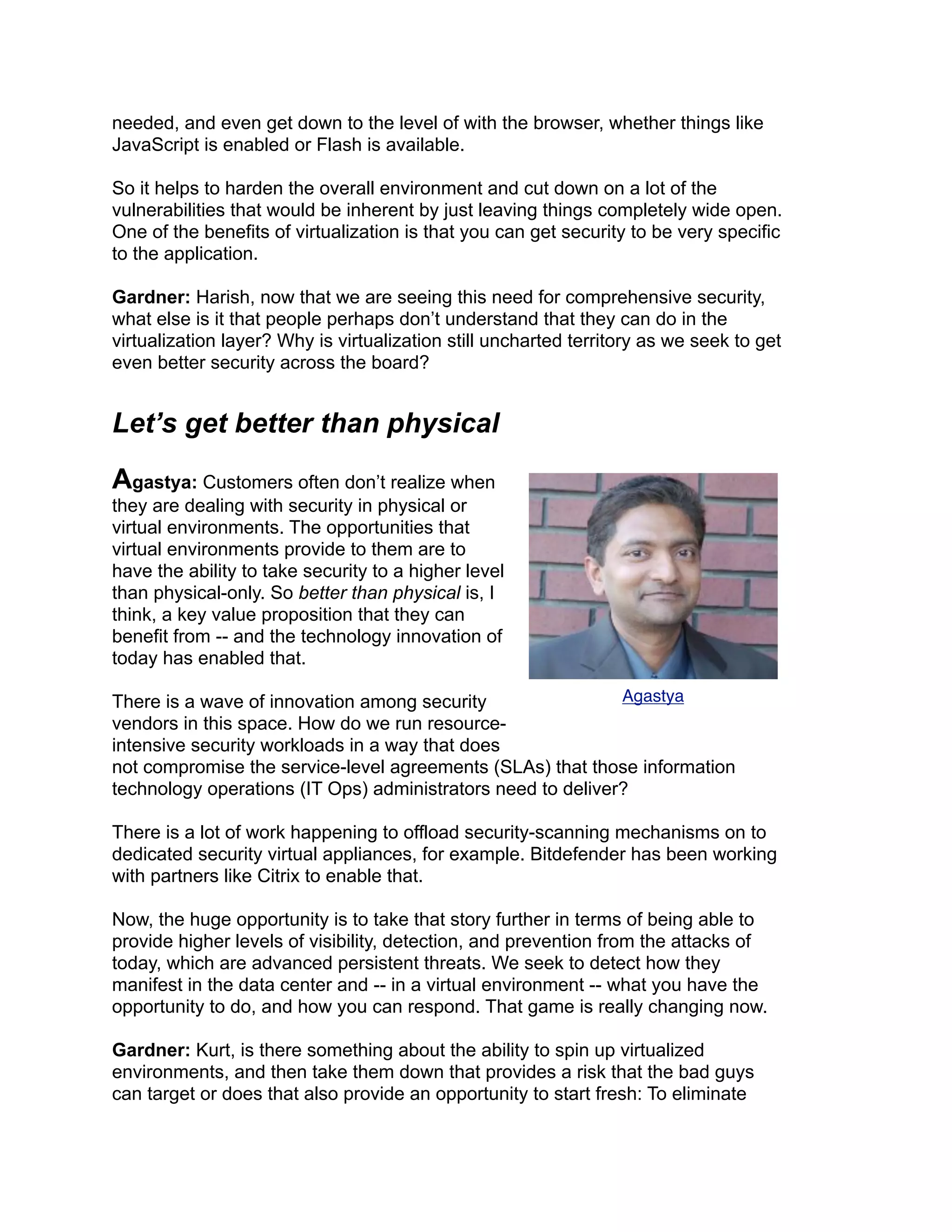 needed, and even get down to the level of with the browser, whether things like
JavaScript is enabled or Flash is available.
So it helps to harden the overall environment and cut down on a lot of the
vulnerabilities that would be inherent by just leaving things completely wide open.
One of the benefits of virtualization is that you can get security to be very specific
to the application.
Gardner: Harish, now that we are seeing this need for comprehensive security,
what else is it that people perhaps don’t understand that they can do in the
virtualization layer? Why is virtualization still uncharted territory as we seek to get
even better security across the board?
Let’s get better than physical
Agastya: Customers often don’t realize when
they are dealing with security in physical or
virtual environments. The opportunities that
virtual environments provide to them are to
have the ability to take security to a higher level
than physical-only. So better than physical is, I
think, a key value proposition that they can
benefit from -- and the technology innovation of
today has enabled that.
There is a wave of innovation among security
vendors in this space. How do we run resource-
intensive security workloads in a way that does
not compromise the service-level agreements (SLAs) that those information
technology operations (IT Ops) administrators need to deliver?
There is a lot of work happening to offload security-scanning mechanisms on to
dedicated security virtual appliances, for example. Bitdefender has been working
with partners like Citrix to enable that.
Now, the huge opportunity is to take that story further in terms of being able to
provide higher levels of visibility, detection, and prevention from the attacks of
today, which are advanced persistent threats. We seek to detect how they
manifest in the data center and -- in a virtual environment -- what you have the
opportunity to do, and how you can respond. That game is really changing now.
Gardner: Kurt, is there something about the ability to spin up virtualized
environments, and then take them down that provides a risk that the bad guys
can target or does that also provide an opportunity to start fresh: To eliminate
Agastya
 