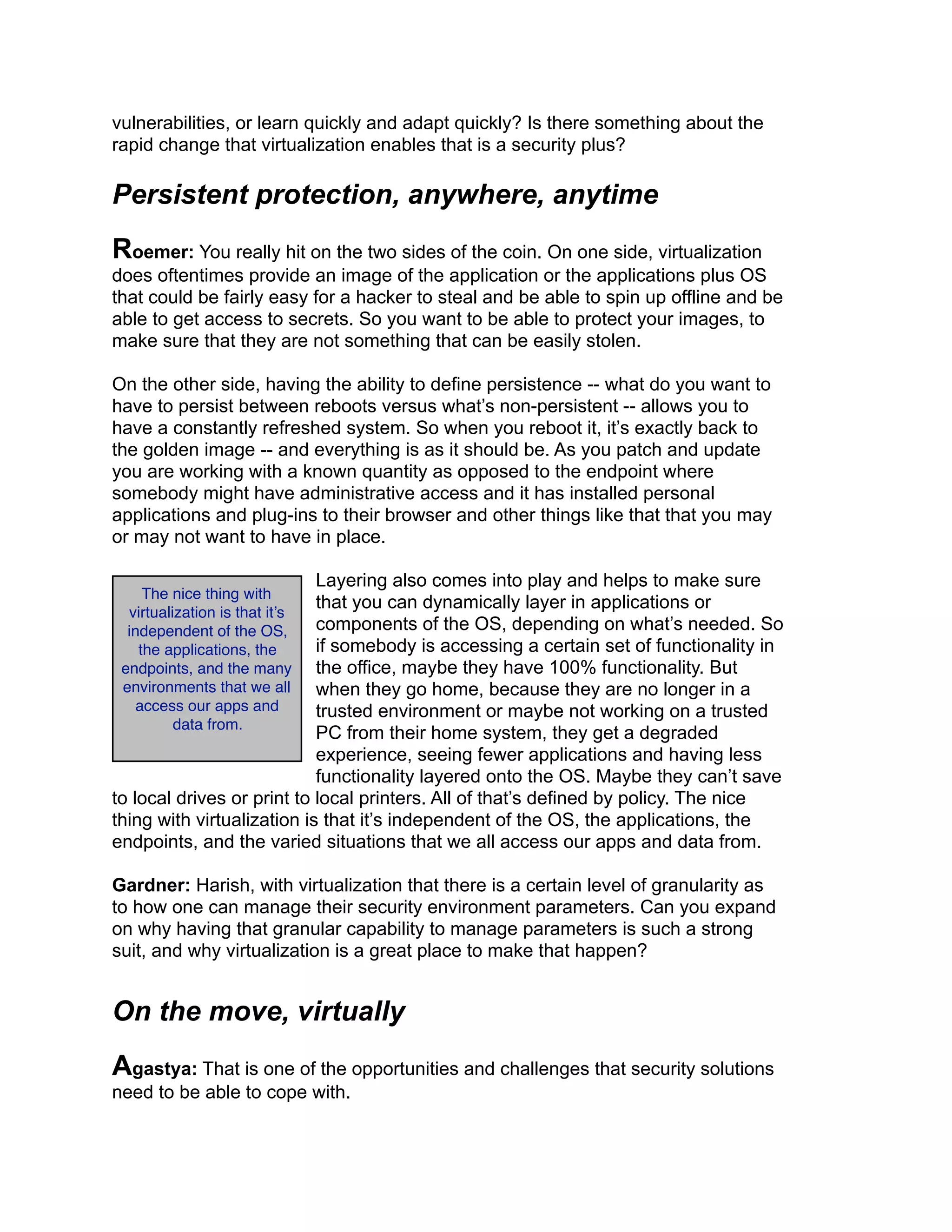 vulnerabilities, or learn quickly and adapt quickly? Is there something about the
rapid change that virtualization enables that is a security plus?
Persistent protection, anywhere, anytime
Roemer: You really hit on the two sides of the coin. On one side, virtualization
does oftentimes provide an image of the application or the applications plus OS
that could be fairly easy for a hacker to steal and be able to spin up offline and be
able to get access to secrets. So you want to be able to protect your images, to
make sure that they are not something that can be easily stolen.
On the other side, having the ability to define persistence -- what do you want to
have to persist between reboots versus what’s non-persistent -- allows you to
have a constantly refreshed system. So when you reboot it, it’s exactly back to
the golden image -- and everything is as it should be. As you patch and update
you are working with a known quantity as opposed to the endpoint where
somebody might have administrative access and it has installed personal
applications and plug-ins to their browser and other things like that that you may
or may not want to have in place.
Layering also comes into play and helps to make sure
that you can dynamically layer in applications or
components of the OS, depending on what’s needed. So
if somebody is accessing a certain set of functionality in
the office, maybe they have 100% functionality. But
when they go home, because they are no longer in a
trusted environment or maybe not working on a trusted
PC from their home system, they get a degraded
experience, seeing fewer applications and having less
functionality layered onto the OS. Maybe they can’t save
to local drives or print to local printers. All of that’s defined by policy. The nice
thing with virtualization is that it’s independent of the OS, the applications, the
endpoints, and the varied situations that we all access our apps and data from.
Gardner: Harish, with virtualization that there is a certain level of granularity as
to how one can manage their security environment parameters. Can you expand
on why having that granular capability to manage parameters is such a strong
suit, and why virtualization is a great place to make that happen?
On the move, virtually
Agastya: That is one of the opportunities and challenges that security solutions
need to be able to cope with.
The nice thing with
virtualization is that it’s
independent of the OS,
the applications, the
endpoints, and the many
environments that we all
access our apps and
data from.
 