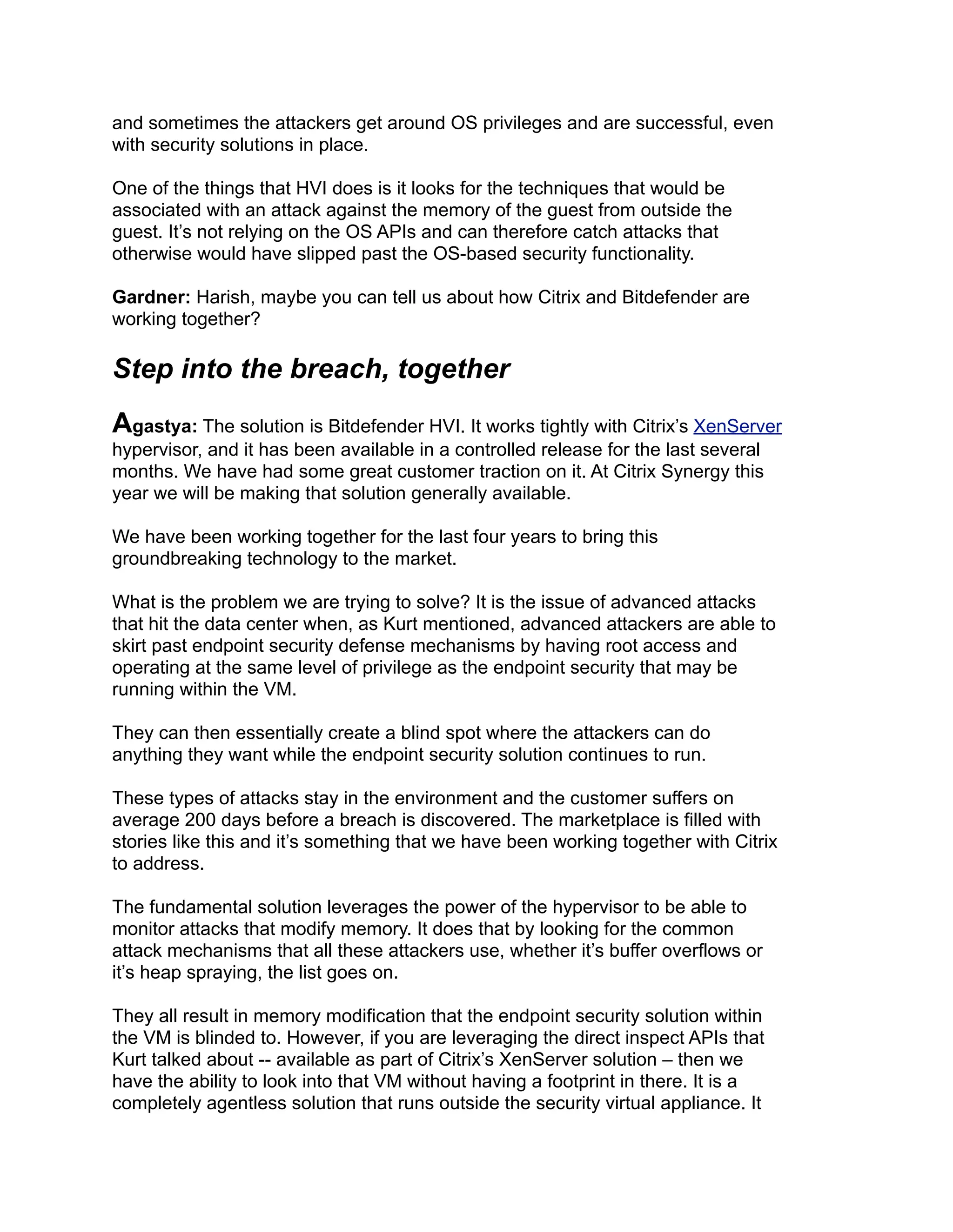and sometimes the attackers get around OS privileges and are successful, even
with security solutions in place.
One of the things that HVI does is it looks for the techniques that would be
associated with an attack against the memory of the guest from outside the
guest. It’s not relying on the OS APIs and can therefore catch attacks that
otherwise would have slipped past the OS-based security functionality.
Gardner: Harish, maybe you can tell us about how Citrix and Bitdefender are
working together?
Step into the breach, together
Agastya: The solution is Bitdefender HVI. It works tightly with Citrix’s XenServer
hypervisor, and it has been available in a controlled release for the last several
months. We have had some great customer traction on it. At Citrix Synergy this
year we will be making that solution generally available.
We have been working together for the last four years to bring this
groundbreaking technology to the market.
What is the problem we are trying to solve? It is the issue of advanced attacks
that hit the data center when, as Kurt mentioned, advanced attackers are able to
skirt past endpoint security defense mechanisms by having root access and
operating at the same level of privilege as the endpoint security that may be
running within the VM.
They can then essentially create a blind spot where the attackers can do
anything they want while the endpoint security solution continues to run.
These types of attacks stay in the environment and the customer suffers on
average 200 days before a breach is discovered. The marketplace is filled with
stories like this and it’s something that we have been working together with Citrix
to address.
The fundamental solution leverages the power of the hypervisor to be able to
monitor attacks that modify memory. It does that by looking for the common
attack mechanisms that all these attackers use, whether it’s buffer overflows or
it’s heap spraying, the list goes on.
They all result in memory modification that the endpoint security solution within
the VM is blinded to. However, if you are leveraging the direct inspect APIs that
Kurt talked about -- available as part of Citrix’s XenServer solution – then we
have the ability to look into that VM without having a footprint in there. It is a
completely agentless solution that runs outside the security virtual appliance. It
 
