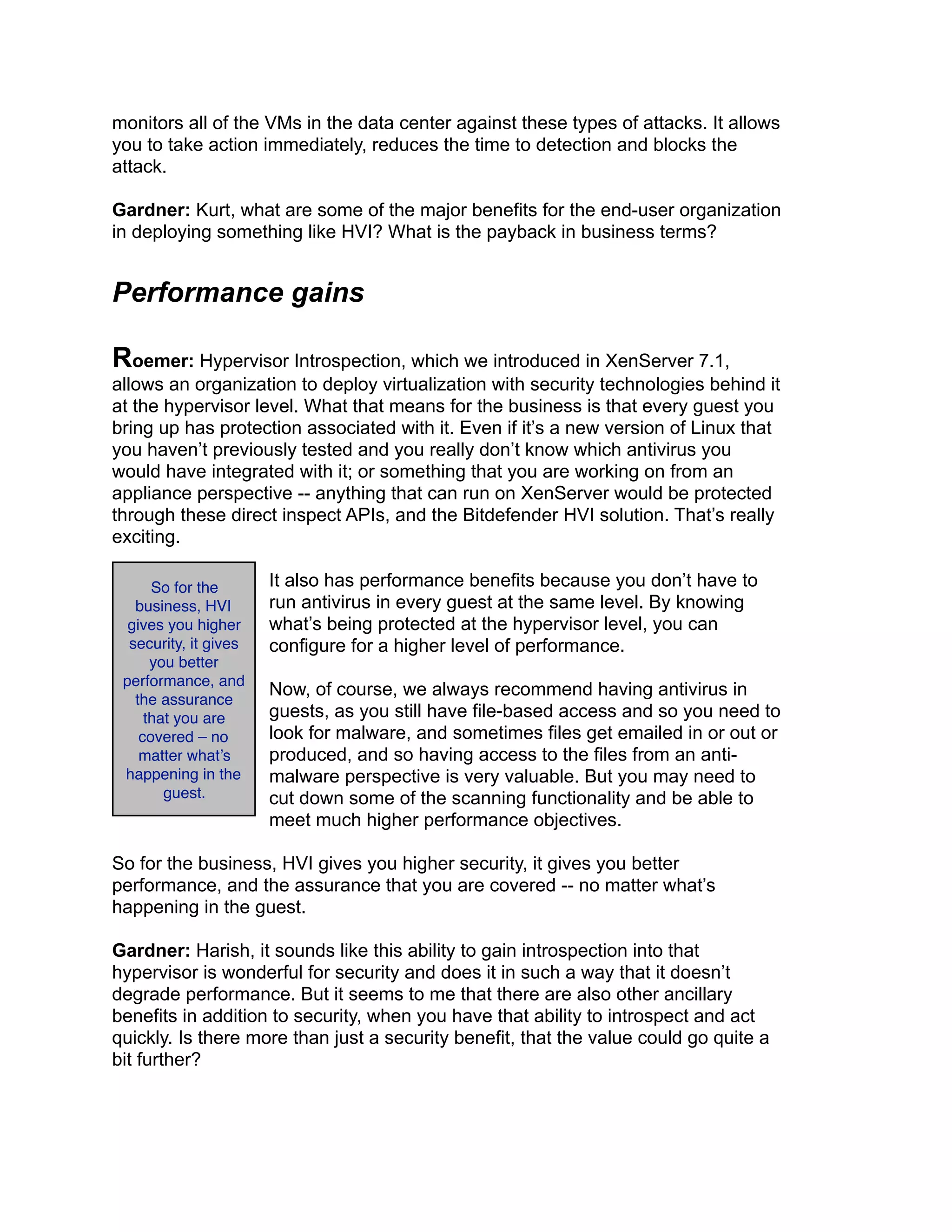 monitors all of the VMs in the data center against these types of attacks. It allows
you to take action immediately, reduces the time to detection and blocks the
attack.
Gardner: Kurt, what are some of the major benefits for the end-user organization
in deploying something like HVI? What is the payback in business terms?
Performance gains
Roemer: Hypervisor Introspection, which we introduced in XenServer 7.1,
allows an organization to deploy virtualization with security technologies behind it
at the hypervisor level. What that means for the business is that every guest you
bring up has protection associated with it. Even if it’s a new version of Linux that
you haven’t previously tested and you really don’t know which antivirus you
would have integrated with it; or something that you are working on from an
appliance perspective -- anything that can run on XenServer would be protected
through these direct inspect APIs, and the Bitdefender HVI solution. That’s really
exciting.
It also has performance benefits because you don’t have to
run antivirus in every guest at the same level. By knowing
what’s being protected at the hypervisor level, you can
configure for a higher level of performance.
Now, of course, we always recommend having antivirus in
guests, as you still have file-based access and so you need to
look for malware, and sometimes files get emailed in or out or
produced, and so having access to the files from an anti-
malware perspective is very valuable. But you may need to
cut down some of the scanning functionality and be able to
meet much higher performance objectives.
So for the business, HVI gives you higher security, it gives you better
performance, and the assurance that you are covered -- no matter what’s
happening in the guest.
Gardner: Harish, it sounds like this ability to gain introspection into that
hypervisor is wonderful for security and does it in such a way that it doesn’t
degrade performance. But it seems to me that there are also other ancillary
benefits in addition to security, when you have that ability to introspect and act
quickly. Is there more than just a security benefit, that the value could go quite a
bit further?
So for the
business, HVI
gives you higher
security, it gives
you better
performance, and
the assurance
that you are
covered – no
matter what’s
happening in the
guest.
 
