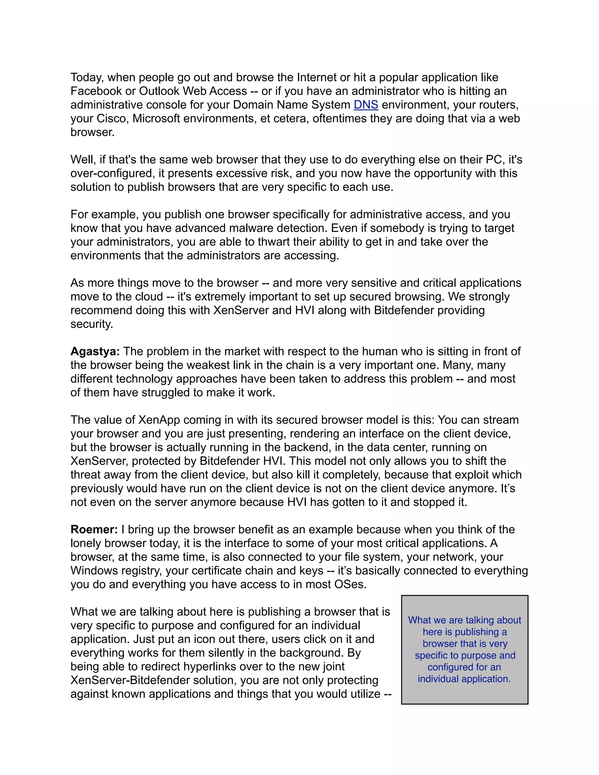 Today, when people go out and browse the Internet or hit a popular application like
Facebook or Outlook Web Access -- or if you have an administrator who is hitting an
administrative console for your Domain Name System DNS environment, your routers,
your Cisco, Microsoft environments, et cetera, oftentimes they are doing that via a web
browser.
Well, if that's the same web browser that they use to do everything else on their PC, it's
over-configured, it presents excessive risk, and you now have the opportunity with this
solution to publish browsers that are very specific to each use.
For example, you publish one browser specifically for administrative access, and you
know that you have advanced malware detection. Even if somebody is trying to target
your administrators, you are able to thwart their ability to get in and take over the
environments that the administrators are accessing.
As more things move to the browser -- and more very sensitive and critical applications
move to the cloud -- it's extremely important to set up secured browsing. We strongly
recommend doing this with XenServer and HVI along with Bitdefender providing
security.
Agastya: The problem in the market with respect to the human who is sitting in front of
the browser being the weakest link in the chain is a very important one. Many, many
different technology approaches have been taken to address this problem -- and most
of them have struggled to make it work.
The value of XenApp coming in with its secured browser model is this: You can stream
your browser and you are just presenting, rendering an interface on the client device,
but the browser is actually running in the backend, in the data center, running on
XenServer, protected by Bitdefender HVI. This model not only allows you to shift the
threat away from the client device, but also kill it completely, because that exploit which
previously would have run on the client device is not on the client device anymore. It’s
not even on the server anymore because HVI has gotten to it and stopped it.
Roemer: I bring up the browser benefit as an example because when you think of the
lonely browser today, it is the interface to some of your most critical applications. A
browser, at the same time, is also connected to your file system, your network, your
Windows registry, your certificate chain and keys -- it’s basically connected to everything
you do and everything you have access to in most OSes.
What we are talking about here is publishing a browser that is
very specific to purpose and configured for an individual
application. Just put an icon out there, users click on it and
everything works for them silently in the background. By
being able to redirect hyperlinks over to the new joint
XenServer-Bitdefender solution, you are not only protecting
against known applications and things that you would utilize --
What we are talking about
here is publishing a
browser that is very
speciﬁc to purpose and
conﬁgured for an
individual application.
 