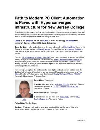 Page 1 of 10
Path to Modern PC Client Automation
is Paved with Hyperconverged
infrastructure for New Jersey College
Transcript of a discussion on how the combination of hyperconverged infrastructure and
virtual desktop infrastructure are making the task of deploying and maintaining the latest
end-user workspaces far simpler and cheaper than ever.
Listen to the podcast. Find it on iTunes. Get the mobile app. Download the
transcript. Sponsor: Hewlett Packard Enterprise.
Dana Gardner: Hello, and welcome to the next edition of the BriefingsDirect Voice of the
Customer podcast series. I’m Dana Gardner, Principal Analyst at Interarbor Solutions,
your host and moderator for this ongoing discussion on digital transformation success
stories.
Our next hyperconverged infrastructure (HCI) use case discussion explores how a New
Jersey college has embarked on the time-saving, virtual desktop infrastructure (VDI)
modernization journey. We will now hear how the combination of HCI and VDI are
making the task of deploying and maintaining the latest end-user devices far simpler --
and cheaper than ever before.
Here to help us explore the embrace of a new digital and data-driven culture from the
desktop to the hyper-efficient core, are our guests. Please join me in welcoming Tom
Gillon, Director of Network and User Services at County College of Morris (CCM) in
Randolph, New Jersey. Welcome, Tom.
Tom Gillon: Thank you.
Gardner: We are also with Michael Gilchrist, Assistant Director
of Network Systems at County College of Morris (CCM).
Welcome, Michael.
Michael Gilchrist: Thank you.
Gardner: And we are here with Felise Katz, CEO of PKA
Technologies, Inc. Welcome, Felise.
Felise Katz: Thanks, Dana.
Gardner: What are the trends driving your needs at County College of Morris to
modernize and simplify your personal computer (PC) architecture?
Gillon
 