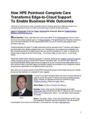 1
How HPE Pointnext Complete Care
Transforms Edge-to-Cloud Support
To Enable Business-Wide Outcomes
Transcript of a discussion on how complexity and fast-changing dynamics of digital businesses are
pushing enterprises to seek a complete and holistic way to support all their technology.
Listen to the podcast. Find it on iTunes. Download the transcript. Sponsor: Hewlett Packard
Enterprise Pointnext Services.
Dana Gardner: Hello, and welcome to the next edition of the BriefingsDirect Voice of Tech
Services Innovation podcast series. I’m Dana Gardner, Principal Analyst at Interarbor Solutions,
your host and moderator for this ongoing discussion on how IT services and support have
entered a new era.
Today’s diversity of hybrid IT models and environments demands that IT services and support
accommodate more digital variables than ever. Nonetheless, the burgeoning complexity and
fast-changing dynamics of digital businesses are pushing enterprises to seek a complete and
holistic way to support all their technology -- from every edge to every cloud -- in one bold
stroke.
That’s the market driver behind a new pan-IT services offering from Hewlett Packard Enterprise
(HPE) Pointnext Services called HPE Pointnext Complete Care. The all-inclusive approach
moves past product-based experiences of support to an all-IT-environment-wide experience. It
both reaches back to provide legacy and product support and extends to the intelligence-driven
and proactive optimization of all digital business services.
Stay with us now as we examine how HPE Pointnext Services as developed solutions to satisfy
this broad new definition of complete IT tech support.
To learn more about bringing what amounts to a warm blanket of
support across the entire IT environment we’re joined by Gerry
Nolan, Director of Operational Services Portfolio at HPE
Pointnext Services. Welcome back, Gerry.
Gerry Nolan: Hi, Dana. Great to be with you.
Gardner: Gerry, how has the world changed since HPE
Datacenter Care arrived back in 2012? I guess we can no longer
define IT by a datacenter metric -- it’s now gone much broader
and wider.
Nolan: You said it, Dana. I feel a bit old thinking that 2012 was
just yesterday. But back then the momentum was all around IT
consolidation, the move to virtualization, and customers moving to x86 platforms.
Nolan
 