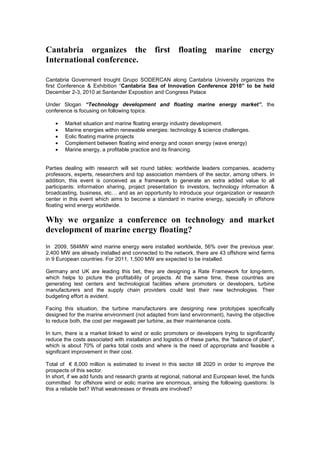 Cantabria organizes the first floating marine energy
International conference.
Cantabria Government trought Grupo SODERCAN along Cantabria University organizes the
first Conference & Exhibition “Cantabria Sea of Innovation Conference 2010” to be held
December 2-3, 2010 at Santander Exposition and Congress Palace
Under Slogan “Technology development and floating marine energy market”, the
conference is focusing on following topics:
• Market situation and marine floating energy industry development.
• Marine energies within renewable energies: technology & science challenges.
• Eolic floating marine projects
• Complement between floating wind energy and ocean energy (wave energy)
• Marine energy, a profitable practice and its financing.
Parties dealing with research will set round tables: worldwide leaders companies, academy
professors, experts, researchers and top association members of the sector, among others. In
addition, this event is conceived as a framework to generate an extra added value to all
participants: information sharing, project presentation to investors, technology information &
broadcasting, business, etc… and as an opportunity to introduce your organization or research
center in this event which aims to become a standard in marine energy, specially in offshore
floating wind energy worldwide.
Why we organize a conference on technology and market
development of marine energy floating?
In 2009, 584MW wind marine energy were installed worldwide, 56% over the previous year.
2,400 MW are already installed and connected to the network, there are 43 offshore wind farms
in 9 European countries. For 2011, 1,500 MW are expected to be installed.
Germany and UK are leading this bet, they are designing a Rate Framework for long-term,
which helps to picture the profitability of projects. At the same time, these countries are
generating test centers and technological facilities where promoters or developers, turbine
manufacturers and the supply chain providers could test their new technologies. Their
budgeting effort is evident.
Facing this situation, the turbine manufacturers are designing new prototypes specifically
designed for the marine environment (not adapted from land environment), having the objective
to reduce both, the cost per megawatt per turbine, as their maintenance costs.
In turn, there is a market linked to wind or eolic promoters or developers trying to significantly
reduce the costs associated with installation and logistics of these parks, the "balance of plant",
which is about 70% of parks total costs and where is the need of appropriate and feasible a
significant improvement in their cost.
Total of € 8,000 million is estimated to invest in this sector till 2020 in order to improve the
prospects of this sector.
In short, if we add funds and research grants at regional, national and European level, the funds
committed for offshore wind or eolic marine are enormous, arising the following questions: Is
this a reliable bet? What weaknesses or threats are involved?
 