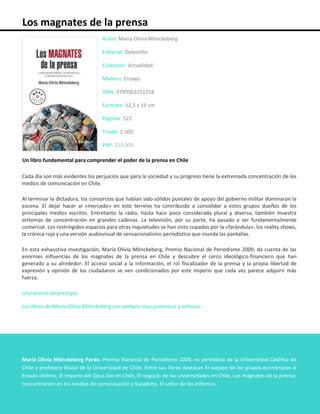 Los magnates de la prensa
Autor: María Olivia Mönckeberg
Editorial: Debolsillo
Colección: Actualidad
Materia: Ensayo
ISBN: 9789563251258
Formato: 12,5 x 19 cm
Páginas: 522
Tirada: 1.500
PVP: $12.000
Un libro fundamental para comprender el poder de la prensa en Chile
Cada día son más evidentes los perjuicios que para la sociedad y su progreso tiene la extremada concentración de los
medios de comunicación en Chile.
Al terminar la dictadura, los consorcios que habían sido sólidos puntales de apoyo del gobierno militar dominaron la
escena. El dejar hacer al «mercado» en este terreno ha contribuido a consolidar a estos grupos dueños de los
principales medios escritos. Entretanto la radio, hasta hace poco considerada plural y diversa, también muestra
síntomas de concentración en grandes cadenas. La televisión, por su parte, ha pasado a ser fundamentalmente
comercial. Los restringidos espacios para otras inquietudes se han visto copados por la «farándula», los reality shows,
la crónica roja y una versión audiovisual de sensacionalismo periodístico que inunda las pantallas.
En esta exhaustiva investigación, María Olivia Mönckeberg, Premio Nacional de Periodismo 2009, da cuenta de las
enormes influencias de los magnates de la prensa en Chile y descubre el cerco ideológico-financiero que han
generado a su alrededor. El acceso social a la información, el rol fiscalizador de la prensa y la propia libertad de
expresión y opinión de los ciudadanos se ven condicionados por este imperio que cada vez parece adquirir más
fuerza.
Una autora de prestigio
Los libros de María Olivia Mönckeberg son siempre muy polémicos y exitosos.
María Olivia Mönckeberg Pardo, Premio Nacional de Periodismo 2009, es periodista de la Universidad Católica de
Chile y profesora titular de la Universidad de Chile. Entre sus libros destacan El saqueo de los grupos económicos al
Estado chileno, El imperio del Opus Dei en Chile, El negocio de las universidades en Chile, Los magnates de la prensa:
concentración en los medios de comunicación y Karadima. El señor de los infiernos.
 