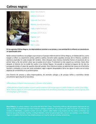 Colinas negras
Autor: Nora Roberts
Editorial: Debolsillo
Colección: Best Seller
Materia: Novela romántica
ISBN: 9789875669109
Formato: 12,5 X 19 cm
Páginas: 512
Tirada: 700
PVP: $ 8.000
En las agrestes Colinas Negras, los depredadores acechan a sus presas, y una amistad de la infancia se convierte en
un apasionado amor
Nadie conoce la belleza y los peligros que encierra el paisaje indómito de las Colinas Negras, en Dakota del Sur, como
Cooper y Lillian. Lo recorrieron juntos, palmo a palmo, durante todos aquellos veranos de la infancia, cuando la
aventura esperaba en cada recodo del sendero. Años después esas mismas montañas fueron el escenario de su
primer beso y de ese primer amor que se graba en el alma. Y entonces la vida separó sus caminos. Doce años
después el destino les ha traído de vuelta a las Colinas Negras. Ha pasado el tiempo y ninguno de los dos ha
conseguido olvidar el sabor de aquellos días del pasado. Pero mientras ambos se adentran de nuevo en el territorio
familiar e inhóspito a la vez del amor verdadero, algo o alguien despiadado y feroz les sigue el rastro con el único
objetivo de convertirlos en su próxima presa.
Una historia de amores y odios imperecederos, de animales salvajes y de paisajes bellos y recónditos donde
únicamente rige la ley de la naturaleza.
«Maravillosa y brillante historia de amor.» Autoras en la Sombra
«Cada año Nora Roberts publica su gran novela romántica con intriga, que en Estados Unidos se conoce como el Big
Nora. Colinas negras es esta novela y está en la misma línea de títulos como Cita con el pasado, Aurora boreal, Sola
ante el peligro y Admiración»
Nora Roberts, la autora número 1 en ventas del New York Times. Trescientos millones de ejemplares impresos de sus
libros avalan la complicidad que Nora Roberts consigue establecer con mujeres de todo el mundo. El éxito de sus
novelas es indudable, y quienes la leen una vez, repiten. Sabe hablar a las mujeres de hoy sobre sí mismas: sus
lectoras son profesionales, fuertes e independientes, como los personajes que crea en sus novelas, y sus historias
llegan a un público femenino muy amplio porque son mucho más que novelas románticas.
 