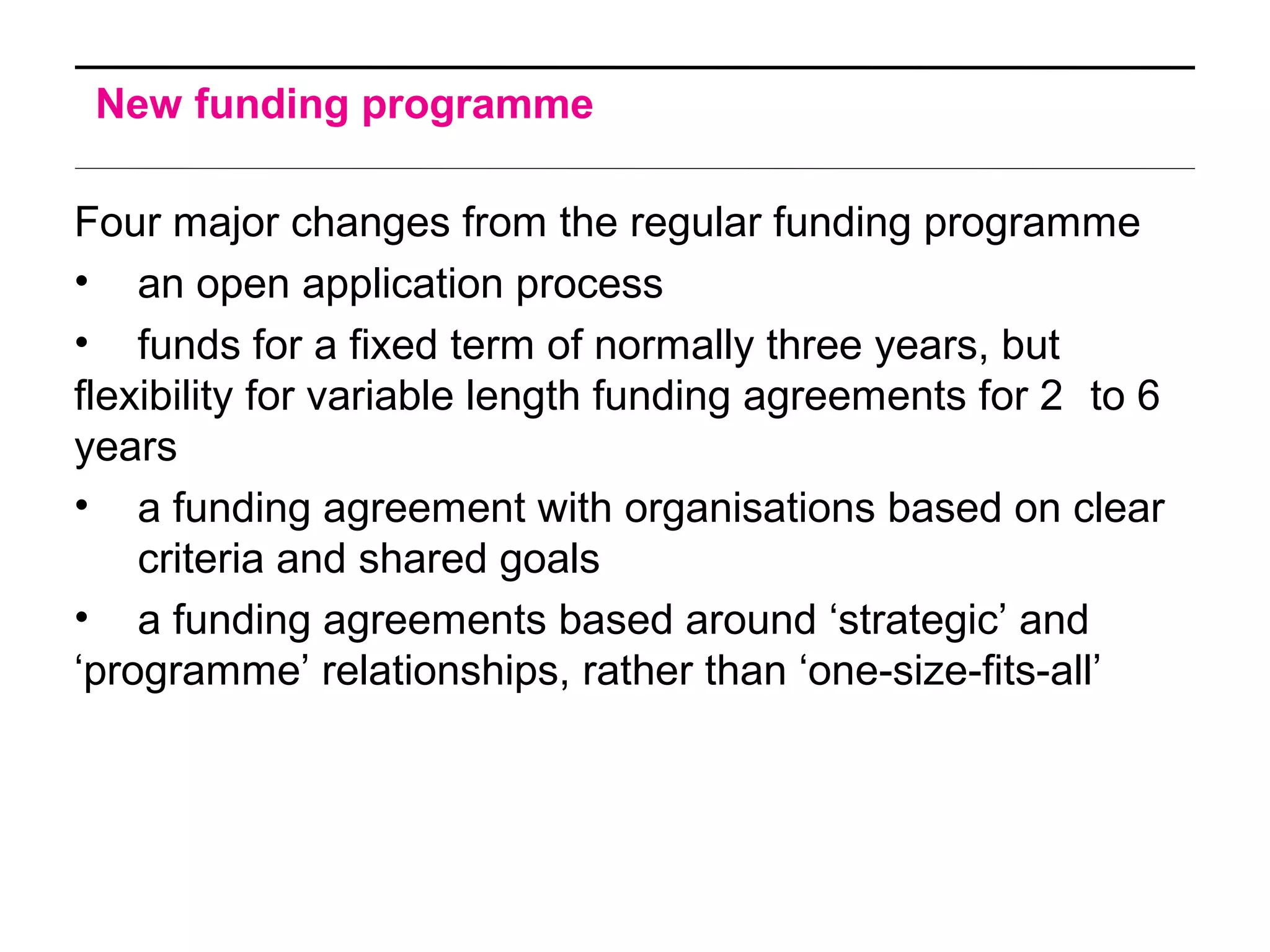 New funding programme
Four major changes from the regular funding programme
• an open application process
• funds for a fixed term of normally three years, but
flexibility for variable length funding agreements for 2 to 6
years
• a funding agreement with organisations based on clear
criteria and shared goals
• a funding agreements based around ‘strategic’ and
‘programme’ relationships, rather than ‘one-size-fits-all’
 