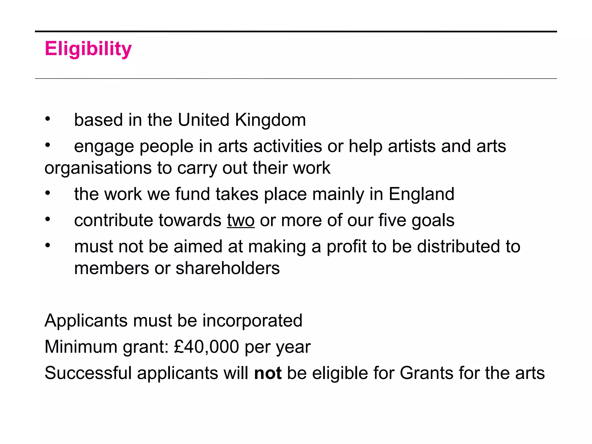 Eligibility
• based in the United Kingdom
• engage people in arts activities or help artists and arts
organisations to carry out their work
• the work we fund takes place mainly in England
• contribute towards two or more of our five goals
• must not be aimed at making a profit to be distributed to
members or shareholders
Applicants must be incorporated
Minimum grant: £40,000 per year
Successful applicants will not be eligible for Grants for the arts
 