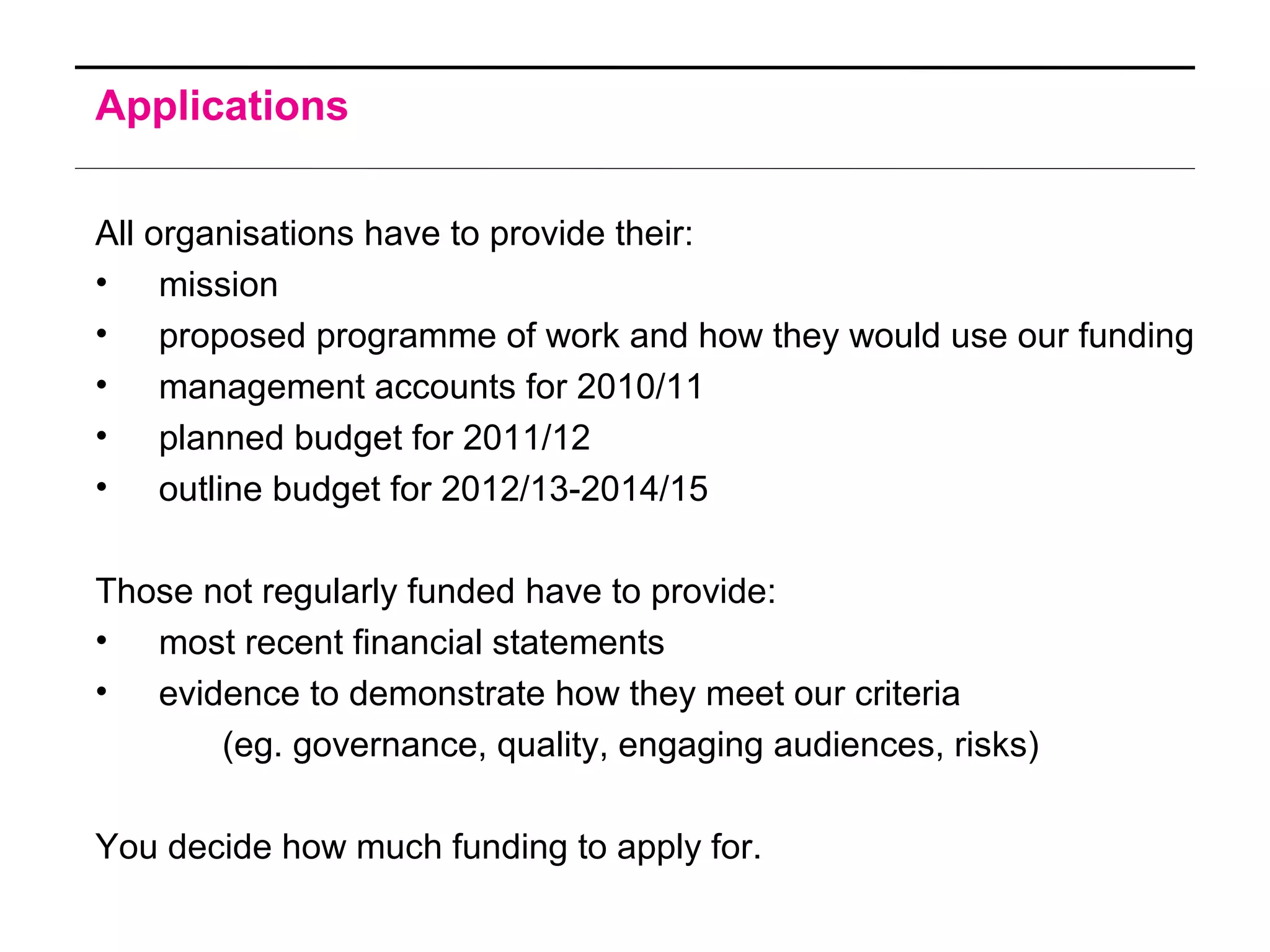 Applications
All organisations have to provide their:
• mission
• proposed programme of work and how they would use our funding
• management accounts for 2010/11
• planned budget for 2011/12
• outline budget for 2012/13-2014/15
Those not regularly funded have to provide:
• most recent financial statements
• evidence to demonstrate how they meet our criteria
(eg. governance, quality, engaging audiences, risks)
You decide how much funding to apply for.
 