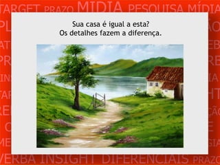 TARGET PRAZO MÍDIA PESQUISA MÍDIA
PLANEJAMENTO            CRIAÇÃO
                 Sua casa é igual a esta?
                           PRODUÇÃO
             Os detalhes fazem a diferença.
ATENDIMENTO CLIENTE MERCADO WEB
PROBLEMA OBJETIVOS ESTRATÉGIA VERB
 INSIGHTS DIFERENCIAIS CONCORRÊNCIA
                Casa
TARGET   PRAZO   MÍDIA      PESQUISA          INSIGHT
REFERÊNCIA PLANEJAMENTO PRODUÇÃO
 CRIAÇÃO WEB ATENDIMENTO CLIENTE
MERCADO PROBLE OBJETIVOS ESTRATÉGIA
VERBA INSIGHT DIFERENCIAIS PRAZO
 