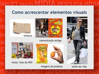 TARGET PRAZO MÍDIA PESQUISA MÍDIA
PLANEJAMENTO PRODUÇÃOvisuais
    Como acrescentar elementos CRIAÇÃO
ATENDIMENTO CLIENTE MERCADO WEB
PROBLEMA OBJETIVOS ESTRATÉGIA VERB
 INSIGHTS DIFERENCIAIS CONCORRÊNCIA
           textura


TARGET    PRAZO      MÍDIA comunicação antiga
                                    PESQUISA    INSIGHT
REFERÊNCIA PLANEJAMENTO PRODUÇÃO
 CRIAÇÃO WEB ATENDIMENTO CLIENTE
MERCADO PROBLEimagem do produto
                 OBJETIVOS ESTRATÉGIA
     visita/ foto do PDV
                                estilo de vida

VERBA INSIGHT DIFERENCIAIS PRAZO
 