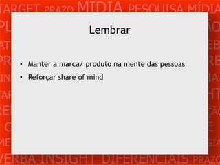 TARGET PRAZO MÍDIA PESQUISA MÍDIA
PLANEJAMENTO PRODUÇÃO CRIAÇÃO
              Lembrar
ATENDIMENTO CLIENTE MERCADO WEB
PROBLEMAmarca/ produto na mente das pessoas VERB
     • Manter a OBJETIVOS ESTRATÉGIA

 INSIGHTS DIFERENCIAIS CONCORRÊNCIA
     • Reforçar share of mind

TARGET   PRAZO   MÍDIA   PESQUISA   INSIGHT
REFERÊNCIA PLANEJAMENTO PRODUÇÃO
 CRIAÇÃO WEB ATENDIMENTO CLIENTE
MERCADO PROBLE OBJETIVOS ESTRATÉGIA
VERBA INSIGHT DIFERENCIAIS PRAZO
 
