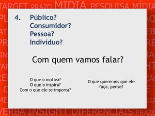TARGET PRAZO MÍDIA PESQUISA MÍDIA
PLANEJAMENTO PRODUÇÃO CRIAÇÃO
    4. Público?
       Consumidor?
ATENDIMENTO CLIENTE MERCADO WEB
       Pessoa?
PROBLEMA OBJETIVOS ESTRATÉGIA VERB
         Indivíduo?
 INSIGHTS DIFERENCIAIS CONCORRÊNCIA
           Com quem vamos falar?
TARGET    PRAZO   MÍDIA    PESQUISA    INSIGHT
REFERÊNCIA PLANEJAMENTOque ele
         O que o motiva?      O que queremos PRODUÇÃO
         O que o inspira?
 CRIAÇÃO WEBimporta?    ATENDIMENTO CLIENTE
                                   faça, pense?
     Com o que ele se

MERCADO PROBLE OBJETIVOS ESTRATÉGIA
VERBA INSIGHT DIFERENCIAIS PRAZO
 