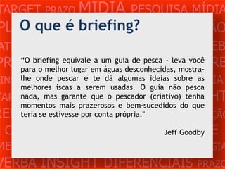 TARGET PRAZO MÍDIA PESQUISA MÍDIA
   O que é briefing?
PLANEJAMENTO PRODUÇÃO CRIAÇÃO
ATENDIMENTO CLIENTE MERCADO WEB
PROBLEMAequivaleemum guia de pesca - leva você
     “O briefing
                  OBJETIVOS ESTRATÉGIA VERB
     para o melhor lugar
                         a
                           águas desconhecidas, mostra-
 INSIGHTS DIFERENCIAIS CONCORRÊNCIA
     lhe onde pescar e te dá algumas ideias sobre as
     melhores iscas a serem usadas. O guia não pesca
TARGET PRAZO MÍDIA PESQUISA INSIGHT
    nada, mas garante que o pescador (criativo) tenha
     momentos mais prazerosos e bem-sucedidos do que
REFERÊNCIA PLANEJAMENTO
     teria se estivesse por conta própria."   PRODUÇÃO
                         CLIENTE
 CRIAÇÃO WEB ATENDIMENTO Jeff Goodby
MERCADO PROBLE OBJETIVOS ESTRATÉGIA
VERBA INSIGHT DIFERENCIAIS PRAZO
 
