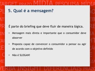 TARGET PRAZO MÍDIA PESQUISA MÍDIA
PLANEJAMENTO PRODUÇÃO CRIAÇÃO
   5. Qual é a mensagem?

ATENDIMENTO CLIENTE MERCADO WEB
PROBLEMA OBJETIVOS ESTRATÉGIA VERB
     É parte do briefing que deve fluir de maneira lógica.

 INSIGHTS DIFERENCIAISque o consumidor deve
     • Mensagem mais direta e importante CONCORRÊNCIA
          absorver
TARGET
      •
             PRAZO     MÍDIA PESQUISA INSIGHT
          Proposta capaz de convencer o consumidor a pensar ou agir
REFERÊNCIAo PLANEJAMENTO PRODUÇÃO
     de acordo com objetivo definido

 CRIAÇÃO WEB ATENDIMENTO CLIENTE
   • Não é SLOGAN!

MERCADO PROBLE OBJETIVOS ESTRATÉGIA
VERBA INSIGHT DIFERENCIAIS PRAZO
 