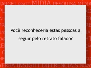 TARGET PRAZO MÍDIA PESQUISA MÍDIA
PLANEJAMENTO PRODUÇÃO CRIAÇÃO
ATENDIMENTO CLIENTE MERCADO WEB
PROBLEMA OBJETIVOS ESTRATÉGIA VERB
      Você reconheceria estas pessoas a
 INSIGHTS DIFERENCIAIS CONCORRÊNCIA
TARGET PRAZO MÍDIA PESQUISA INSIGHT
        seguir pelo retrato falado?
REFERÊNCIA PLANEJAMENTO PRODUÇÃO
 CRIAÇÃO WEB ATENDIMENTO CLIENTE
MERCADO PROBLE OBJETIVOS ESTRATÉGIA
VERBA INSIGHT DIFERENCIAIS PRAZO
 