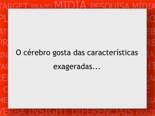 TARGET PRAZO MÍDIA PESQUISA MÍDIA
PLANEJAMENTO PRODUÇÃO CRIAÇÃO
ATENDIMENTO CLIENTE MERCADO WEB
PROBLEMA OBJETIVOS ESTRATÉGIA VERB
 INSIGHTS DIFERENCIAIS CONCORRÊNCIA
     O cérebro gosta das características
TARGET   PRAZO   MÍDIA PESQUISA INSIGHT
                  exageradas...
REFERÊNCIA PLANEJAMENTO PRODUÇÃO
 CRIAÇÃO WEB ATENDIMENTO CLIENTE
MERCADO PROBLE OBJETIVOS ESTRATÉGIA
VERBA INSIGHT DIFERENCIAIS PRAZO
 