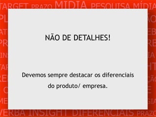 TARGET PRAZO MÍDIA PESQUISA MÍDIA
PLANEJAMENTO PRODUÇÃO CRIAÇÃO
ATENDIMENTO CLIENTE MERCADO WEB
             NÃO DE DETALHES!
PROBLEMA OBJETIVOS ESTRATÉGIA VERB
 INSIGHTS DIFERENCIAIS CONCORRÊNCIA
TARGETPRAZO  MÍDIA     PESQUISA       INSIGHT
     Devemos sempre destacar os diferenciais
REFERÊNCIA PLANEJAMENTO PRODUÇÃO
          do produto/ empresa.
 CRIAÇÃO WEB ATENDIMENTO CLIENTE
MERCADO PROBLE OBJETIVOS ESTRATÉGIA
VERBA INSIGHT DIFERENCIAIS PRAZO
 