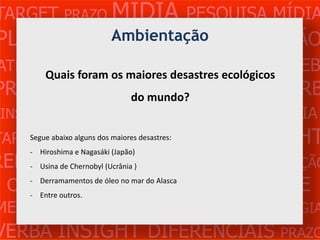 TARGET PRAZO MÍDIA PESQUISA MÍDIA
PLANEJAMENTO PRODUÇÃO CRIAÇÃO
                 Ambientação
ATENDIMENTO CLIENTE MERCADO WEB
     Quais foram os maiores desastres ecológicos
PROBLEMA OBJETIVOS ESTRATÉGIA VERB
                do mundo?
 INSIGHTS DIFERENCIAIS CONCORRÊNCIA
TARGET abaixo alguns MÍDIA PESQUISA
    Segue PRAZO dos maiores desastres:   INSIGHT
REFERÊNCIA (Ucrânia )
    - Usina de Chernobyl PLANEJAMENTO PRODUÇÃO
     - Hiroshima e Nagasáki (Japão)



 CRIAÇÃO WEB ATENDIMENTO CLIENTE
    - Derramamentos de óleo no mar do Alasca
    - Entre outros.
MERCADO PROBLE OBJETIVOS ESTRATÉGIA
VERBA INSIGHT DIFERENCIAIS PRAZO
 