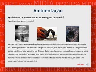 TARGET PRAZO MÍDIA PESQUISA MÍDIA
PLANEJAMENTO PRODUÇÃO CRIAÇÃO
            Ambientação
ATENDIMENTO CLIENTE MERCADO WEB
   Quais foram os maiores desastres ecológicos do mundo?
   (Matéria revista Mundo Estranho)


PROBLEMA OBJETIVOS ESTRATÉGIA VERB
 INSIGHTS DIFERENCIAIS CONCORRÊNCIA
TARGET                        MÍDIA    PESQUISA
              PRAZO são dolorosamente memoráveis. O primeiro a chamar atenção mundial
   Vários crimes contra a natureza
                                                                                      INSIGHT
REFERÊNCIA PLANEJAMENTO PRODUÇÃO
   foi a destruição atômica em Hiroshima e Nagasáki, no Japão, que matou pelo menos 150 mil japoneses e
   deixou o ambiente local radioativo por décadas. Outra tragédia nuclear, a explosão de um reator na usina


 CRIAÇÃO WEB ATENDIMENTO CLIENTE
   de Chernobyl, na Ucrânia, em 1986, tirou a vida de 10 mil pessoas e afetou milhares de quilômetros de
   florestas. Outras tristes lembranças são os derramamentos de óleo no mar do Alasca, em 1989, e na

MERCADO PROBLE OBJETIVOS ESTRATÉGIA
   costa espanhola, no ano passado. (...)
                                                                                            com som


VERBA INSIGHT DIFERENCIAIS PRAZO
 