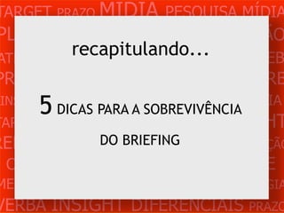 TARGET PRAZO MÍDIA PESQUISA MÍDIA
PLANEJAMENTO PRODUÇÃO CRIAÇÃO
         recapitulando...
ATENDIMENTO CLIENTE MERCADO WEB
PROBLEMA OBJETIVOS ESTRATÉGIA VERB
 INSIGHTS DIFERENCIAIS CONCORRÊNCIA
     5 DICAS PARA A SOBREVIVÊNCIA
TARGET   PRAZO   MÍDIA PESQUISA INSIGHT
REFERÊNCIA       PLANEJAMENTO PRODUÇÃO
                 DO BRIEFING
 CRIAÇÃO WEB ATENDIMENTO CLIENTE
MERCADO PROBLE OBJETIVOS ESTRATÉGIA
VERBA INSIGHT DIFERENCIAIS PRAZO
 