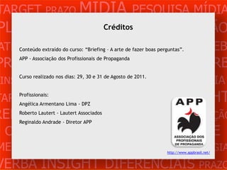 TARGET PRAZO MÍDIA PESQUISA MÍDIA
PLANEJAMENTOCréditos
                PRODUÇÃO CRIAÇÃO
ATENDIMENTO CLIENTE MERCADO WEB
     Conteúdo extraído do curso: “Briefing – A arte de fazer boas perguntas”.


PROBLEMA OBJETIVOS ESTRATÉGIA VERB
     APP - Associação dos Profissionais de Propaganda



 INSIGHTS DIFERENCIAIS CONCORRÊNCIA
     Curso realizado nos dias: 29, 30 e 31 de Agosto de 2011.



TARGET PRAZOLima - DPZ
     Profissionais:
    Angélica Armentano
                       MÍDIA PESQUISA                                  INSIGHT
REFERÊNCIA PLANEJAMENTO PRODUÇÃO
     Roberto Lautert - Lautert Associados
     Reginaldo Andrade - Diretor APP

 CRIAÇÃO WEB ATENDIMENTO CLIENTE
MERCADO PROBLE OBJETIVOS ESTRATÉGIA                                  http://www.appbrasil.net/



VERBA INSIGHT DIFERENCIAIS PRAZO
 