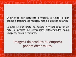 TARGET PRAZO MÍDIA PESQUISA MÍDIA
PLANEJAMENTO PRODUÇÃO CRIAÇÃO
ATENDIMENTO CLIENTE MERCADO WEB
   O briefing por natureza privilegia o texto, e por
PROBLEMA OBJETIVOS ESTRATÉGIA VERB
     tabela o trabalho do redator, mas e o diretor de arte?

 INSIGHTS DIFERENCIAISé CONCORRÊNCIA
     Lembre-se que parte da equipe       visual (diretor de
    arte) e precisa de referências diferenciadas como
                  MÍDIA
TARGET PRAZO e texturas. PESQUISA
    imagens, cores                          INSIGHT
REFERÊNCIA PLANEJAMENTO PRODUÇÃO
      Imagens do produto ou empresa
 CRIAÇÃO WEB ATENDIMENTO CLIENTE
           podem dizer muito.
MERCADO PROBLE OBJETIVOS ESTRATÉGIA
VERBA INSIGHT DIFERENCIAIS PRAZO
 