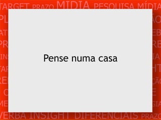 TARGET PRAZO MÍDIA PESQUISA MÍDIA
PLANEJAMENTO PRODUÇÃO CRIAÇÃO
ATENDIMENTO CLIENTE MERCADO WEB
PROBLEMA OBJETIVOS ESTRATÉGIA VERB
 INSIGHTS DIFERENCIAIS casa
            Pense numa CONCORRÊNCIA
TARGET   PRAZO   MÍDIA   PESQUISA   INSIGHT
REFERÊNCIA PLANEJAMENTO PRODUÇÃO
 CRIAÇÃO WEB ATENDIMENTO CLIENTE
MERCADO PROBLE OBJETIVOS ESTRATÉGIA
VERBA INSIGHT DIFERENCIAIS PRAZO
 