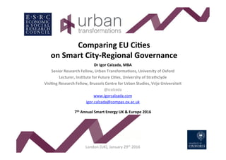 Comparing	EU	Ci-es	
on	Smart	City-Regional	Governance	
	Dr	Igor	Calzada,	MBA	
Senior	Research	Fellow,	Urban	Transforma-ons,	University	of	Oxford	
Lecturer,	Ins-tute	for	Future	Ci-es,	University	of	Strathclyde	
Visi-ng	Research	Fellow,	Brussels	Centre	for	Urban	Studies,	Vrije	Universiteit	
@icalzada	
www.igorcalzada.com		
igor.calzada@compas.ox.ac.uk		
	
7th	Annual	Smart	Energy	UK	&	Europe	2016	
	
	
	
	
	
London	(UK),	January	29th	2016	
 