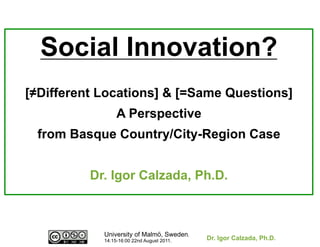 Social Innovation?
[≠Different Locations] & [=Same Questions]
                 A Perspective
 from Basque Country/City-Region Case


          Dr. Igor Calzada, Ph.D.



            University of Malmö, Sweden.
            14:15-16:00 22nd August 2011.   Dr. Igor Calzada, Ph.D.
 
